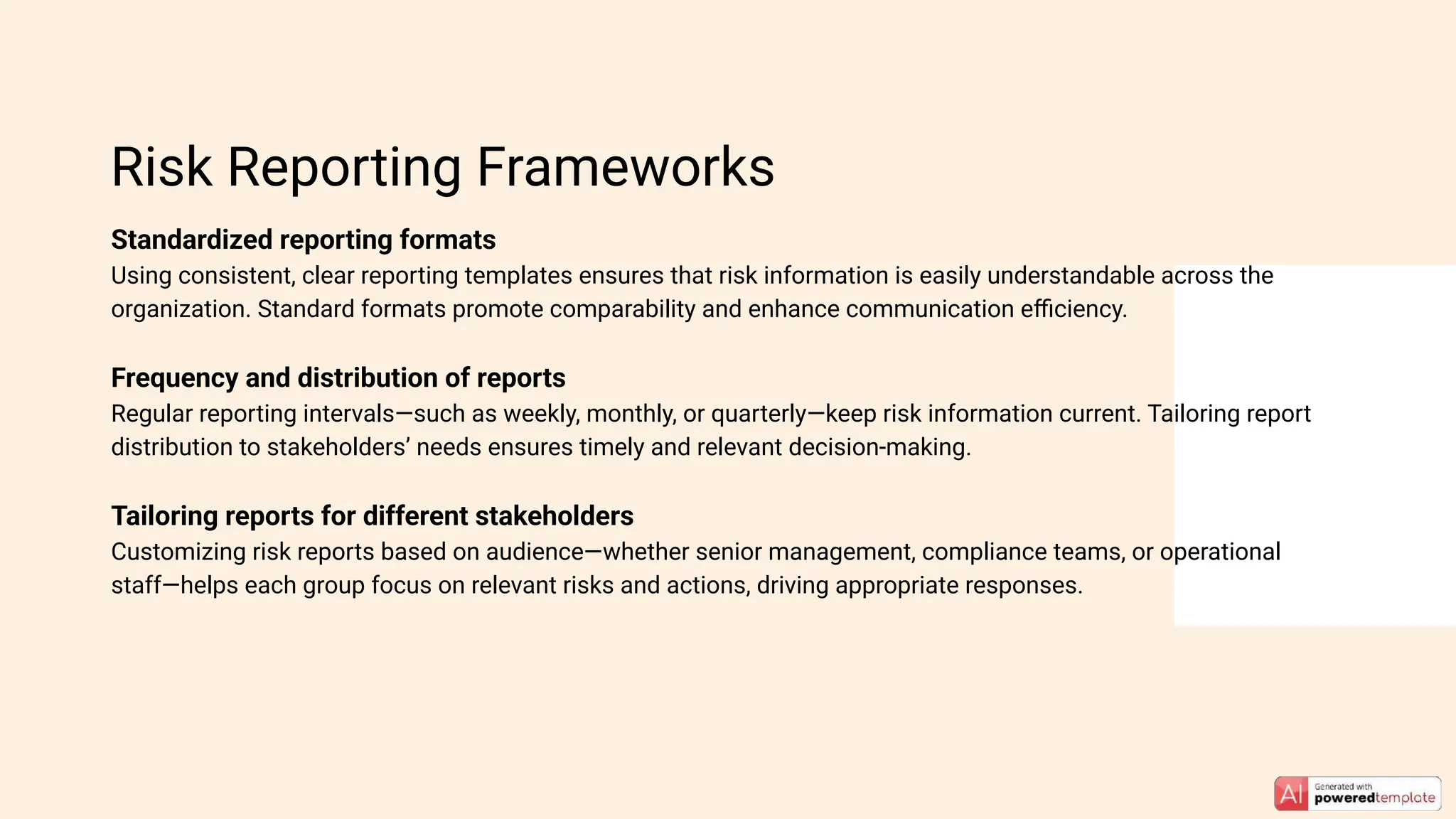 Standardized reporting formats
Using consistent, clear reporting templates ensures that risk information is easily understandable across the
organization. Standard formats promote comparability and enhance communication eﬃciency.
Frequency and distribution of reports
Regular reporting intervals—such as weekly, monthly, or quarterly—keep risk information current. Tailoring report
distribution to stakeholders’ needs ensures timely and relevant decision-making.
Tailoring reports for different stakeholders
Customizing risk reports based on audience—whether senior management, compliance teams, or operational
staff—helps each group focus on relevant risks and actions, driving appropriate responses.
Risk Reporting Frameworks
 