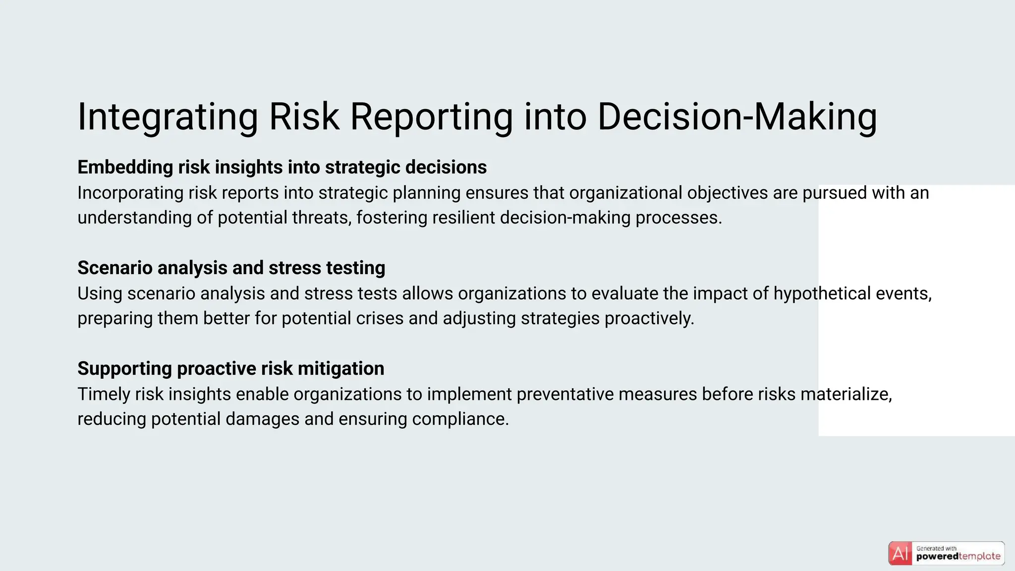 Embedding risk insights into strategic decisions
Incorporating risk reports into strategic planning ensures that organizational objectives are pursued with an
understanding of potential threats, fostering resilient decision-making processes.
Scenario analysis and stress testing
Using scenario analysis and stress tests allows organizations to evaluate the impact of hypothetical events,
preparing them better for potential crises and adjusting strategies proactively.
Supporting proactive risk mitigation
Timely risk insights enable organizations to implement preventative measures before risks materialize,
reducing potential damages and ensuring compliance.
Integrating Risk Reporting into Decision-Making
 