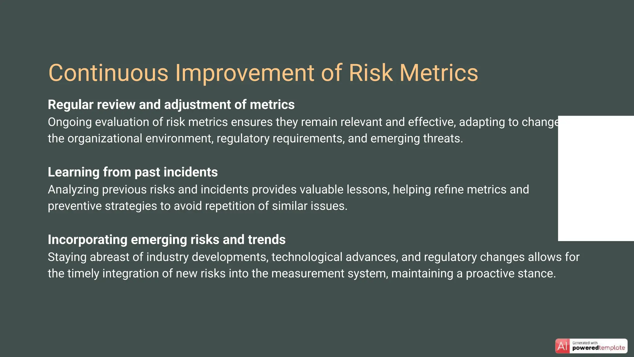 Regular review and adjustment of metrics
Ongoing evaluation of risk metrics ensures they remain relevant and effective, adapting to changes in
the organizational environment, regulatory requirements, and emerging threats.
Learning from past incidents
Analyzing previous risks and incidents provides valuable lessons, helping reﬁne metrics and
preventive strategies to avoid repetition of similar issues.
Incorporating emerging risks and trends
Staying abreast of industry developments, technological advances, and regulatory changes allows for
the timely integration of new risks into the measurement system, maintaining a proactive stance.
Continuous Improvement of Risk Metrics
 
