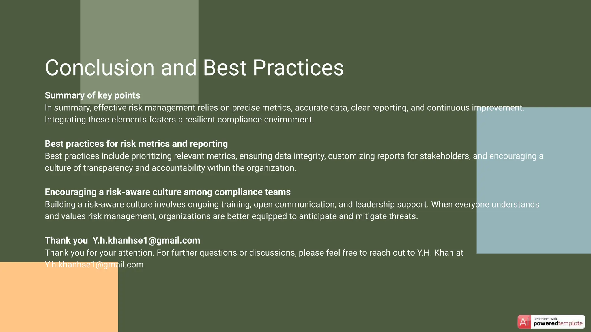 Summary of key points
In summary, effective risk management relies on precise metrics, accurate data, clear reporting, and continuous improvement.
Integrating these elements fosters a resilient compliance environment.
Best practices for risk metrics and reporting
Best practices include prioritizing relevant metrics, ensuring data integrity, customizing reports for stakeholders, and encouraging a
culture of transparency and accountability within the organization.
Encouraging a risk-aware culture among compliance teams
Building a risk-aware culture involves ongoing training, open communication, and leadership support. When everyone understands
and values risk management, organizations are better equipped to anticipate and mitigate threats.
Thank you Y.h.khanhse1@gmail.com
Thank you for your attention. For further questions or discussions, please feel free to reach out to Y.H. Khan at
Y.h.khanhse1@gmail.com.
Conclusion and Best Practices
 
