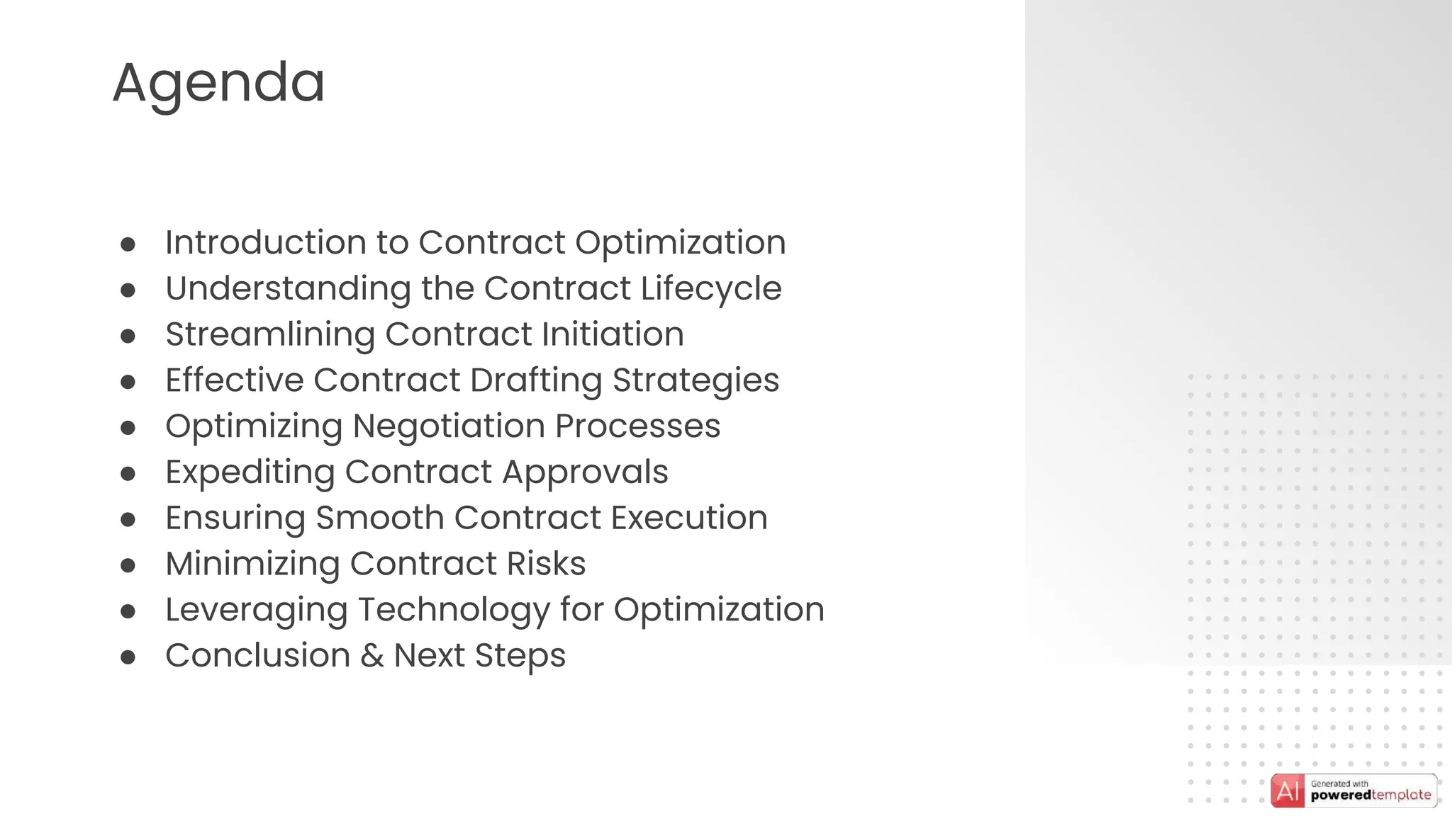 Agenda
● Introduction to Contract Optimization
● Understanding the Contract Lifecycle
● Streamlining Contract Initiation
● Effective Contract Drafting Strategies
● Optimizing Negotiation Processes
● Expediting Contract Approvals
● Ensuring Smooth Contract Execution
● Minimizing Contract Risks
● Leveraging Technology for Optimization
● Conclusion & Next Steps
 