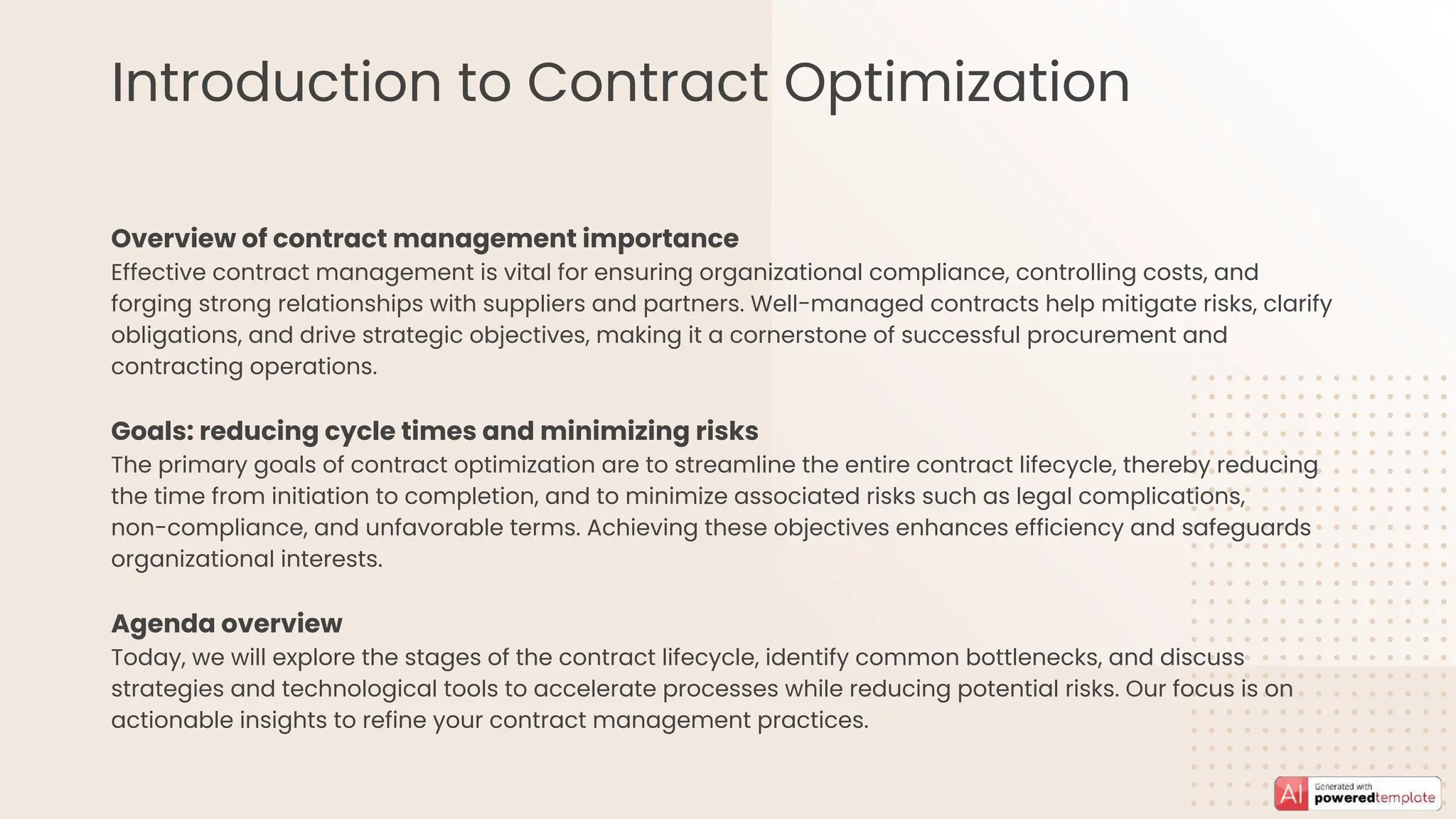 Introduction to Contract Optimization
Overview of contract management importance
Effective contract management is vital for ensuring organizational compliance, controlling costs, and
forging strong relationships with suppliers and partners. Well-managed contracts help mitigate risks, clarify
obligations, and drive strategic objectives, making it a cornerstone of successful procurement and
contracting operations.
Goals: reducing cycle times and minimizing risks
The primary goals of contract optimization are to streamline the entire contract lifecycle, thereby reducing
the time from initiation to completion, and to minimize associated risks such as legal complications,
non-compliance, and unfavorable terms. Achieving these objectives enhances efficiency and safeguards
organizational interests.
Agenda overview
Today, we will explore the stages of the contract lifecycle, identify common bottlenecks, and discuss
strategies and technological tools to accelerate processes while reducing potential risks. Our focus is on
actionable insights to refine your contract management practices.
 