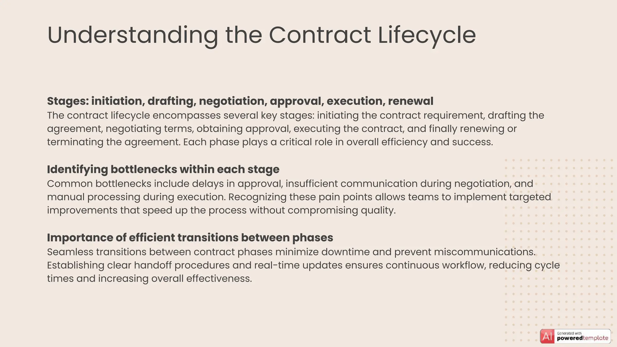 Understanding the Contract Lifecycle
Stages: initiation, drafting, negotiation, approval, execution, renewal
The contract lifecycle encompasses several key stages: initiating the contract requirement, drafting the
agreement, negotiating terms, obtaining approval, executing the contract, and finally renewing or
terminating the agreement. Each phase plays a critical role in overall efficiency and success.
Identifying bottlenecks within each stage
Common bottlenecks include delays in approval, insufficient communication during negotiation, and
manual processing during execution. Recognizing these pain points allows teams to implement targeted
improvements that speed up the process without compromising quality.
Importance of efficient transitions between phases
Seamless transitions between contract phases minimize downtime and prevent miscommunications.
Establishing clear handoff procedures and real-time updates ensures continuous workflow, reducing cycle
times and increasing overall effectiveness.
 