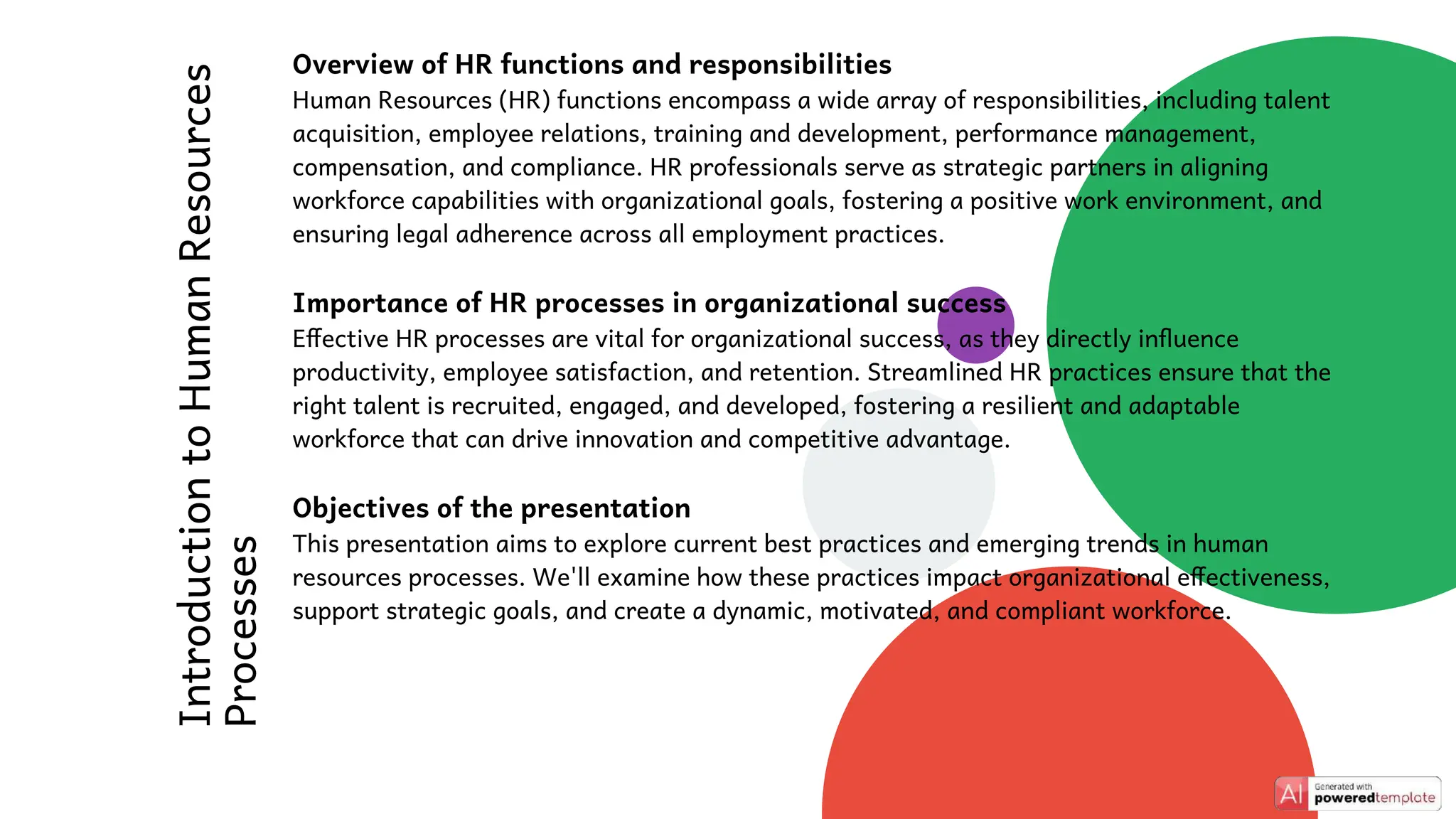 Introduction
to
Human
Resources
Processes
Overview of HR functions and responsibilities
Human Resources (HR) functions encompass a wide array of responsibilities, including talent
acquisition, employee relations, training and development, performance management,
compensation, and compliance. HR professionals serve as strategic partners in aligning
workforce capabilities with organizational goals, fostering a positive work environment, and
ensuring legal adherence across all employment practices.
Importance of HR processes in organizational success
Effective HR processes are vital for organizational success, as they directly influence
productivity, employee satisfaction, and retention. Streamlined HR practices ensure that the
right talent is recruited, engaged, and developed, fostering a resilient and adaptable
workforce that can drive innovation and competitive advantage.
Objectives of the presentation
This presentation aims to explore current best practices and emerging trends in human
resources processes. We'll examine how these practices impact organizational effectiveness,
support strategic goals, and create a dynamic, motivated, and compliant workforce.
 