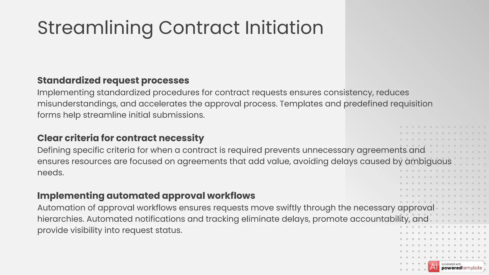 Streamlining Contract Initiation
Standardized request processes
Implementing standardized procedures for contract requests ensures consistency, reduces
misunderstandings, and accelerates the approval process. Templates and predefined requisition
forms help streamline initial submissions.
Clear criteria for contract necessity
Defining specific criteria for when a contract is required prevents unnecessary agreements and
ensures resources are focused on agreements that add value, avoiding delays caused by ambiguous
needs.
Implementing automated approval workflows
Automation of approval workflows ensures requests move swiftly through the necessary approval
hierarchies. Automated notifications and tracking eliminate delays, promote accountability, and
provide visibility into request status.
 