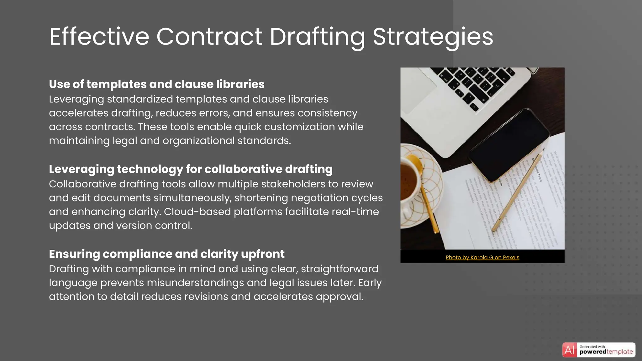 Effective Contract Drafting Strategies
Use of templates and clause libraries
Leveraging standardized templates and clause libraries
accelerates drafting, reduces errors, and ensures consistency
across contracts. These tools enable quick customization while
maintaining legal and organizational standards.
Leveraging technology for collaborative drafting
Collaborative drafting tools allow multiple stakeholders to review
and edit documents simultaneously, shortening negotiation cycles
and enhancing clarity. Cloud-based platforms facilitate real-time
updates and version control.
Ensuring compliance and clarity upfront
Drafting with compliance in mind and using clear, straightforward
language prevents misunderstandings and legal issues later. Early
attention to detail reduces revisions and accelerates approval.
Photo by Karola G on Pexels
 
