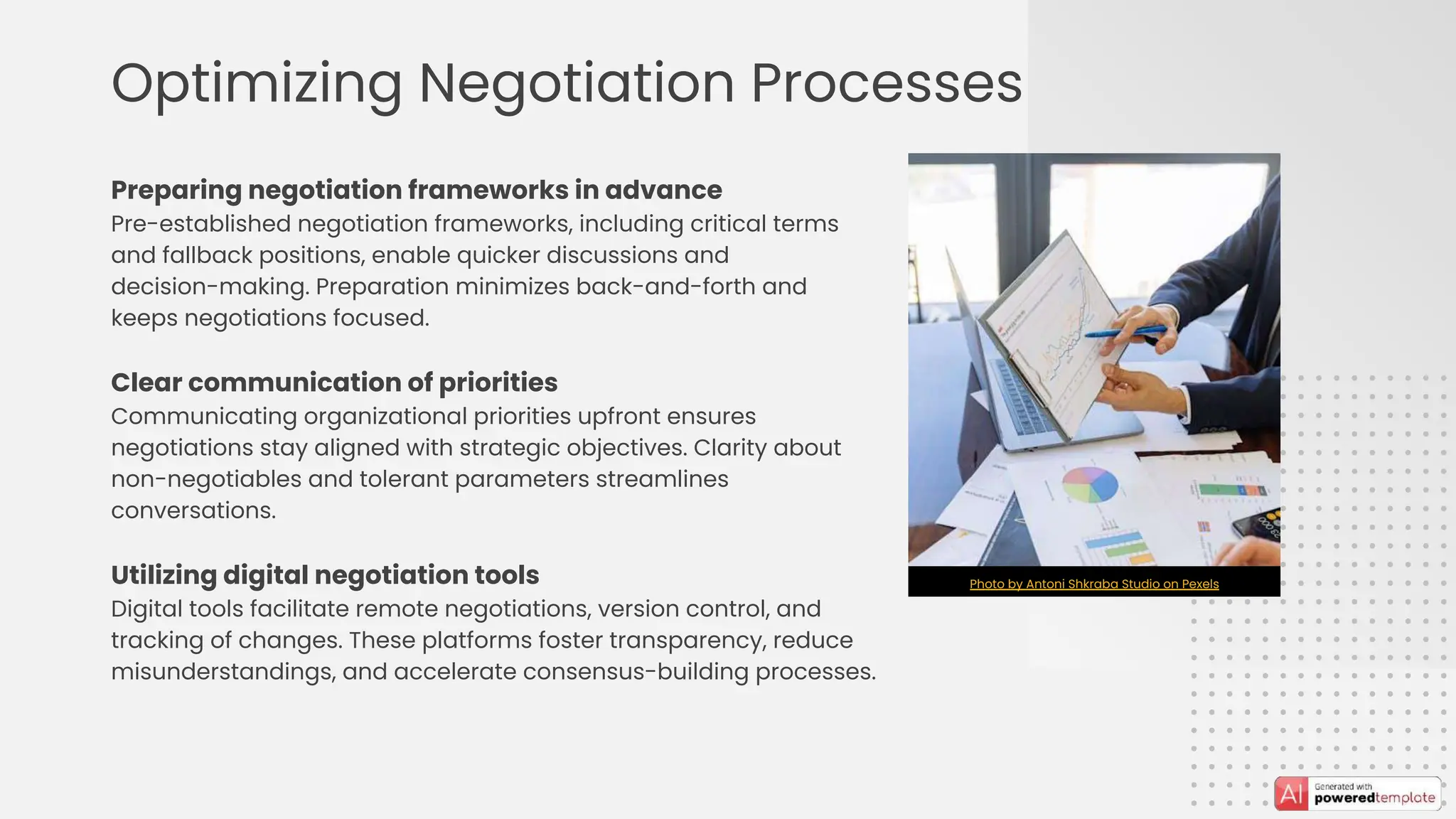 Optimizing Negotiation Processes
Preparing negotiation frameworks in advance
Pre-established negotiation frameworks, including critical terms
and fallback positions, enable quicker discussions and
decision-making. Preparation minimizes back-and-forth and
keeps negotiations focused.
Clear communication of priorities
Communicating organizational priorities upfront ensures
negotiations stay aligned with strategic objectives. Clarity about
non-negotiables and tolerant parameters streamlines
conversations.
Utilizing digital negotiation tools
Digital tools facilitate remote negotiations, version control, and
tracking of changes. These platforms foster transparency, reduce
misunderstandings, and accelerate consensus-building processes.
Photo by Antoni Shkraba Studio on Pexels
 