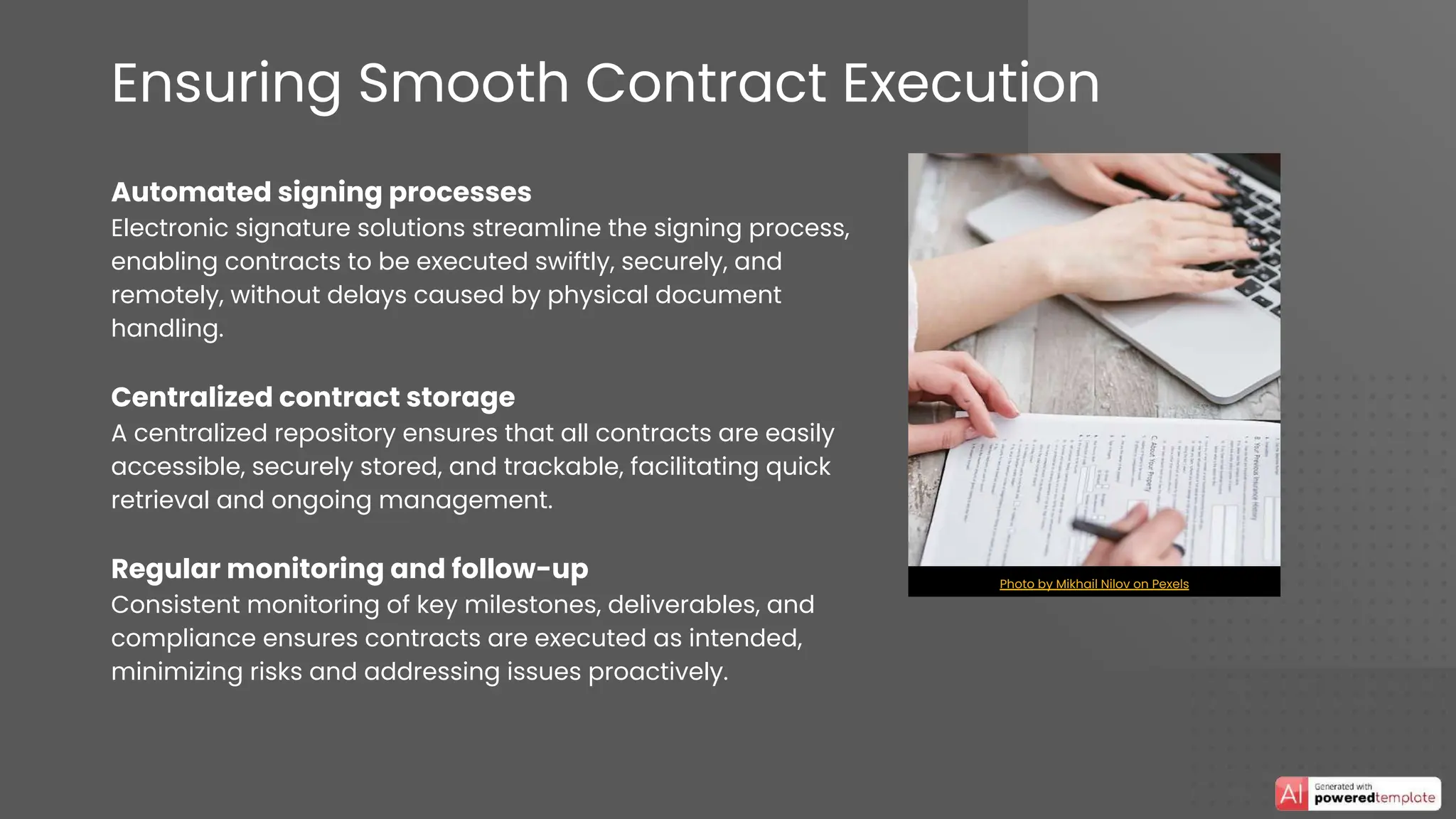 Ensuring Smooth Contract Execution
Automated signing processes
Electronic signature solutions streamline the signing process,
enabling contracts to be executed swiftly, securely, and
remotely, without delays caused by physical document
handling.
Centralized contract storage
A centralized repository ensures that all contracts are easily
accessible, securely stored, and trackable, facilitating quick
retrieval and ongoing management.
Regular monitoring and follow-up
Consistent monitoring of key milestones, deliverables, and
compliance ensures contracts are executed as intended,
minimizing risks and addressing issues proactively.
Photo by Mikhail Nilov on Pexels
 