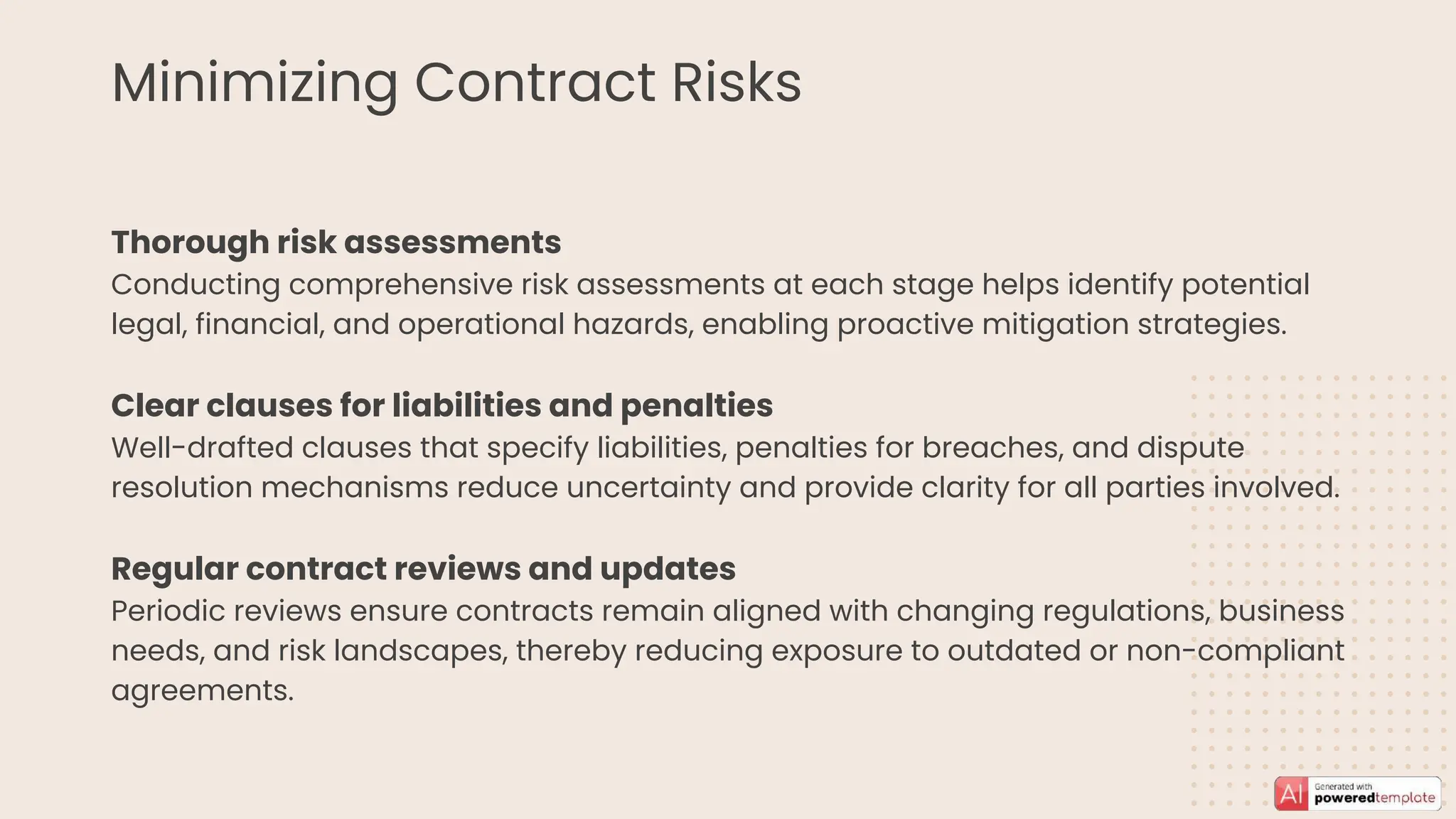 Minimizing Contract Risks
Thorough risk assessments
Conducting comprehensive risk assessments at each stage helps identify potential
legal, financial, and operational hazards, enabling proactive mitigation strategies.
Clear clauses for liabilities and penalties
Well-drafted clauses that specify liabilities, penalties for breaches, and dispute
resolution mechanisms reduce uncertainty and provide clarity for all parties involved.
Regular contract reviews and updates
Periodic reviews ensure contracts remain aligned with changing regulations, business
needs, and risk landscapes, thereby reducing exposure to outdated or non-compliant
agreements.
 