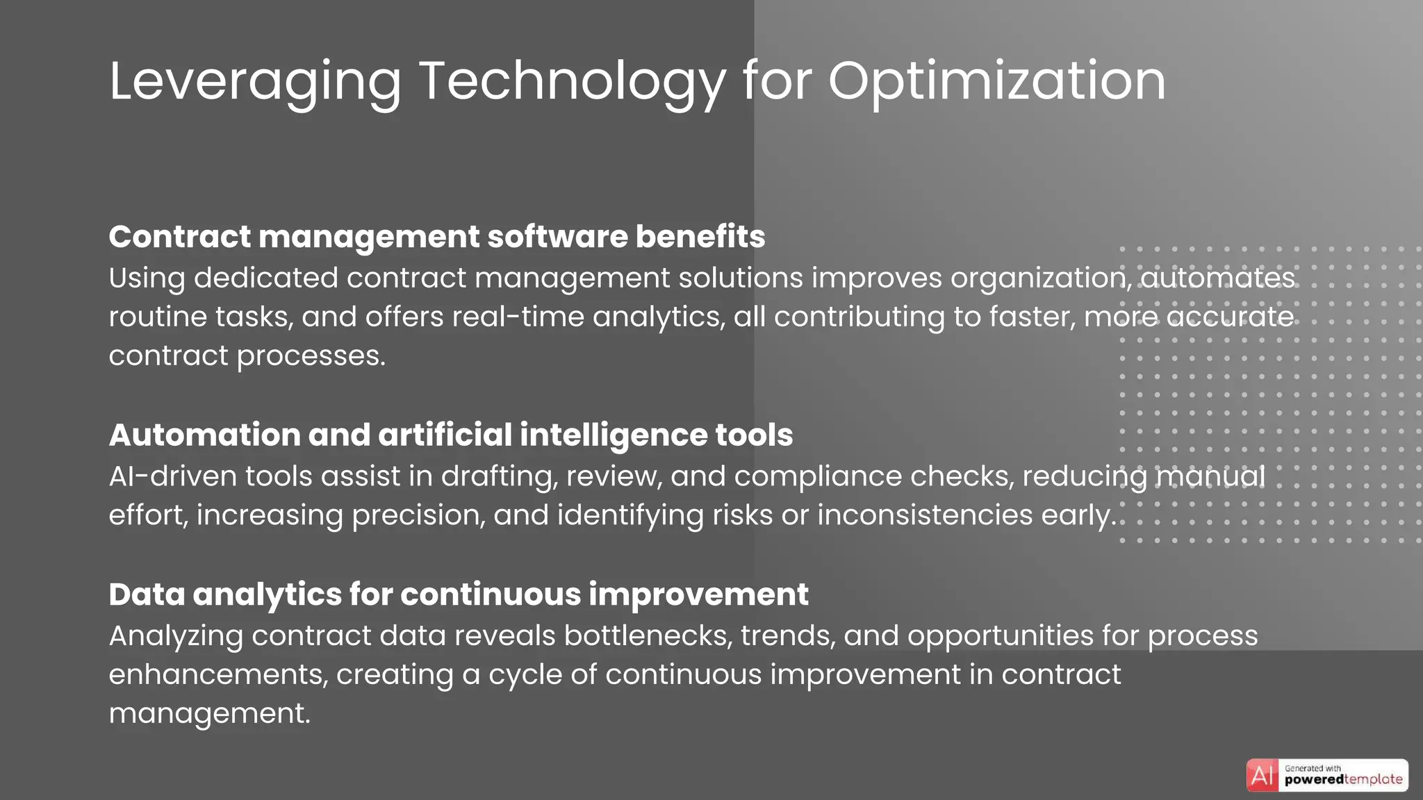 Leveraging Technology for Optimization
Contract management software benefits
Using dedicated contract management solutions improves organization, automates
routine tasks, and offers real-time analytics, all contributing to faster, more accurate
contract processes.
Automation and artificial intelligence tools
AI-driven tools assist in drafting, review, and compliance checks, reducing manual
effort, increasing precision, and identifying risks or inconsistencies early.
Data analytics for continuous improvement
Analyzing contract data reveals bottlenecks, trends, and opportunities for process
enhancements, creating a cycle of continuous improvement in contract
management.
 