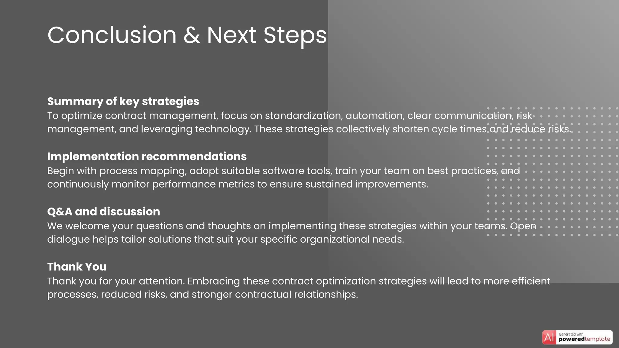 Conclusion & Next Steps
Summary of key strategies
To optimize contract management, focus on standardization, automation, clear communication, risk
management, and leveraging technology. These strategies collectively shorten cycle times and reduce risks.
Implementation recommendations
Begin with process mapping, adopt suitable software tools, train your team on best practices, and
continuously monitor performance metrics to ensure sustained improvements.
Q&A and discussion
We welcome your questions and thoughts on implementing these strategies within your teams. Open
dialogue helps tailor solutions that suit your specific organizational needs.
Thank You
Thank you for your attention. Embracing these contract optimization strategies will lead to more efficient
processes, reduced risks, and stronger contractual relationships.
 