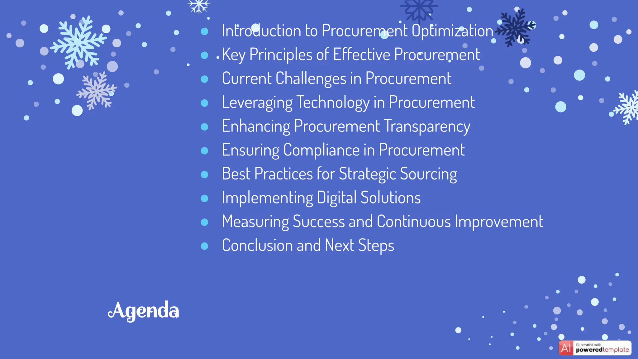 Agenda
● Introduction to Procurement Optimization
● Key Principles of Effective Procurement
● Current Challenges in Procurement
● Leveraging Technology in Procurement
● Enhancing Procurement Transparency
● Ensuring Compliance in Procurement
● Best Practices for Strategic Sourcing
● Implementing Digital Solutions
● Measuring Success and Continuous Improvement
● Conclusion and Next Steps
 