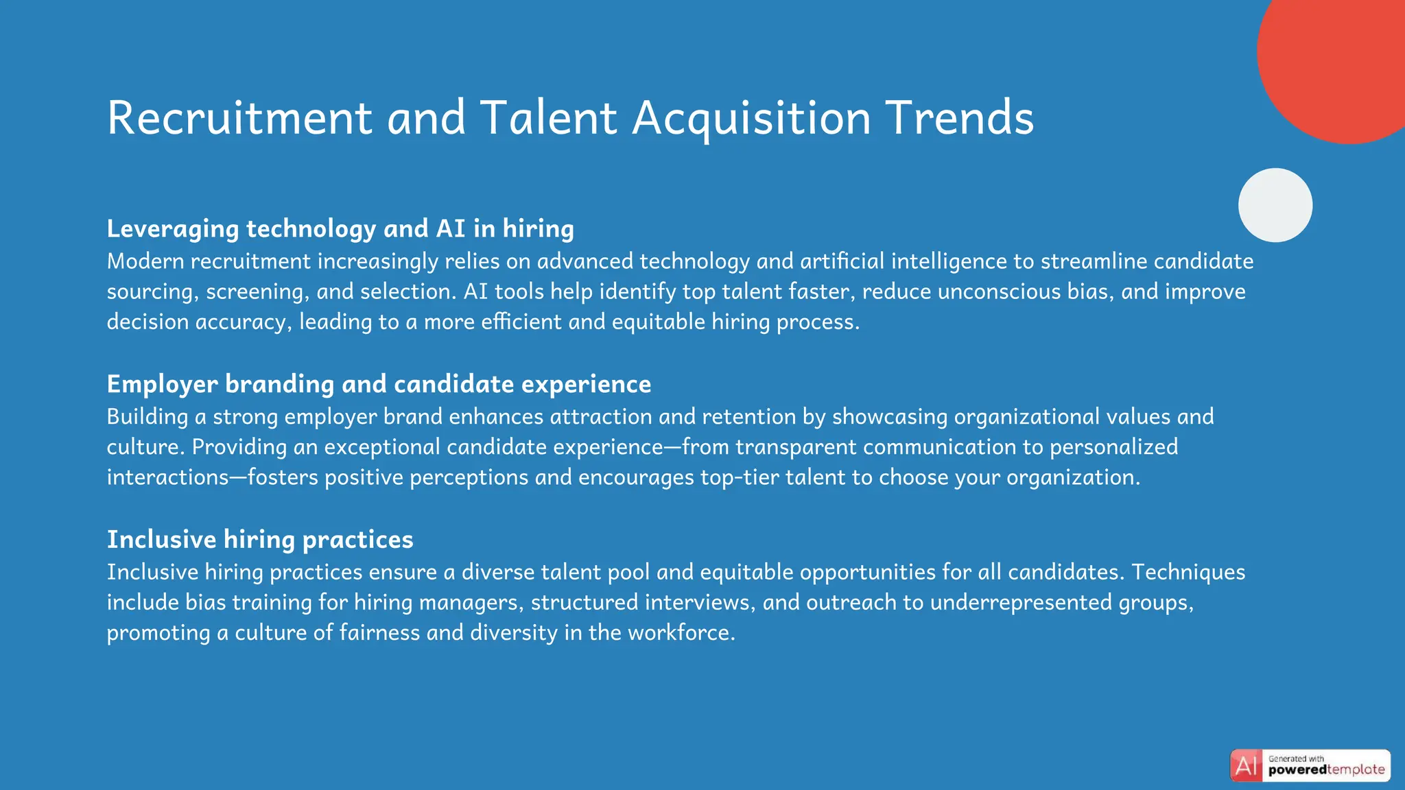 Recruitment and Talent Acquisition Trends
Leveraging technology and AI in hiring
Modern recruitment increasingly relies on advanced technology and artificial intelligence to streamline candidate
sourcing, screening, and selection. AI tools help identify top talent faster, reduce unconscious bias, and improve
decision accuracy, leading to a more efficient and equitable hiring process.
Employer branding and candidate experience
Building a strong employer brand enhances attraction and retention by showcasing organizational values and
culture. Providing an exceptional candidate experience—from transparent communication to personalized
interactions—fosters positive perceptions and encourages top-tier talent to choose your organization.
Inclusive hiring practices
Inclusive hiring practices ensure a diverse talent pool and equitable opportunities for all candidates. Techniques
include bias training for hiring managers, structured interviews, and outreach to underrepresented groups,
promoting a culture of fairness and diversity in the workforce.
 