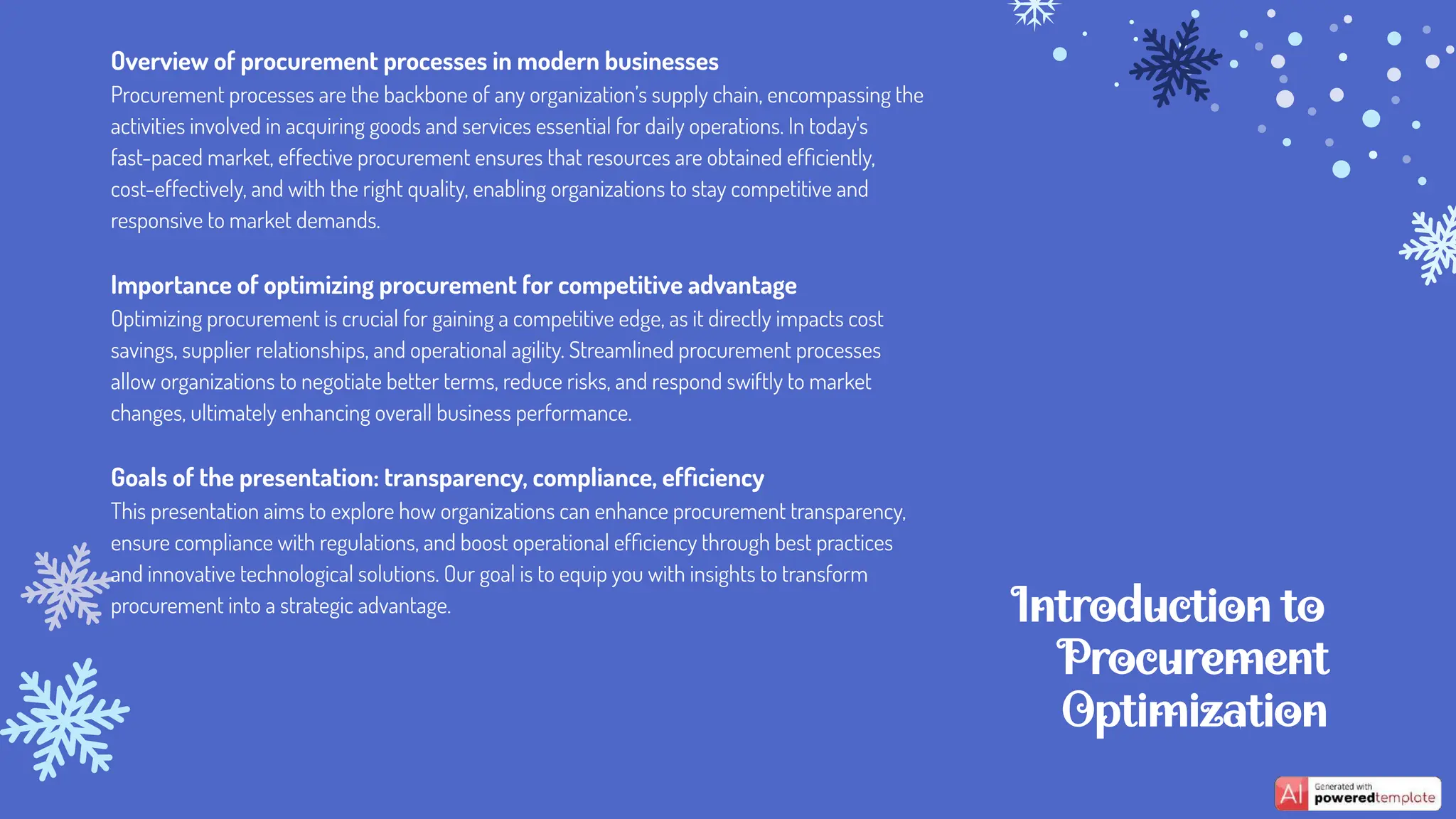 Introduction to
Procurement
Optimization
Overview of procurement processes in modern businesses
Procurement processes are the backbone of any organization’s supply chain, encompassing the
activities involved in acquiring goods and services essential for daily operations. In today's
fast-paced market, effective procurement ensures that resources are obtained efﬁciently,
cost-effectively, and with the right quality, enabling organizations to stay competitive and
responsive to market demands.
Importance of optimizing procurement for competitive advantage
Optimizing procurement is crucial for gaining a competitive edge, as it directly impacts cost
savings, supplier relationships, and operational agility. Streamlined procurement processes
allow organizations to negotiate better terms, reduce risks, and respond swiftly to market
changes, ultimately enhancing overall business performance.
Goals of the presentation: transparency, compliance, efﬁciency
This presentation aims to explore how organizations can enhance procurement transparency,
ensure compliance with regulations, and boost operational efﬁciency through best practices
and innovative technological solutions. Our goal is to equip you with insights to transform
procurement into a strategic advantage.
 