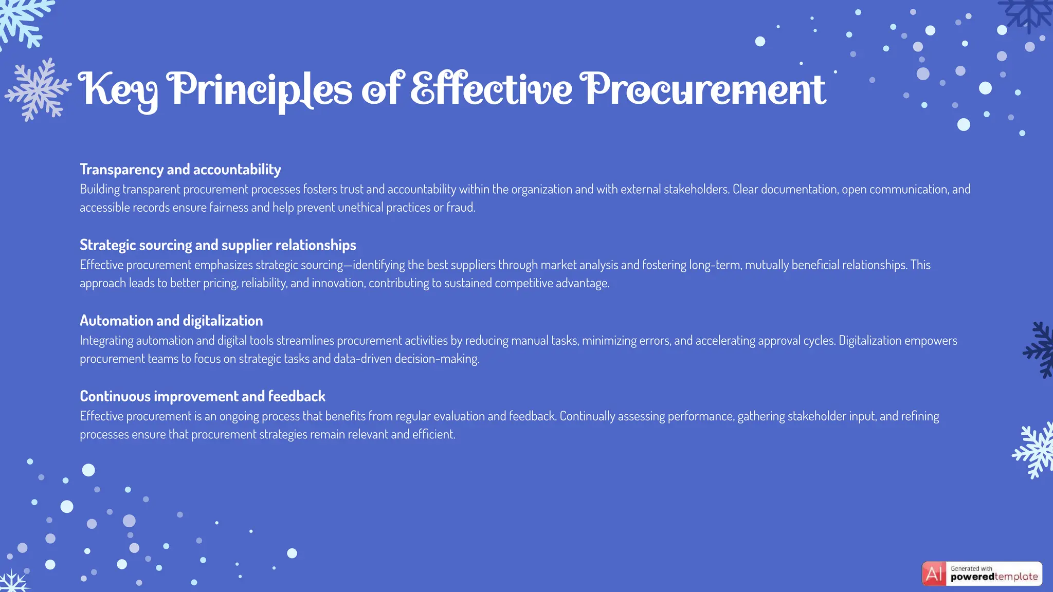 Transparency and accountability
Building transparent procurement processes fosters trust and accountability within the organization and with external stakeholders. Clear documentation, open communication, and
accessible records ensure fairness and help prevent unethical practices or fraud.
Strategic sourcing and supplier relationships
Effective procurement emphasizes strategic sourcing—identifying the best suppliers through market analysis and fostering long-term, mutually beneﬁcial relationships. This
approach leads to better pricing, reliability, and innovation, contributing to sustained competitive advantage.
Automation and digitalization
Integrating automation and digital tools streamlines procurement activities by reducing manual tasks, minimizing errors, and accelerating approval cycles. Digitalization empowers
procurement teams to focus on strategic tasks and data-driven decision-making.
Continuous improvement and feedback
Effective procurement is an ongoing process that beneﬁts from regular evaluation and feedback. Continually assessing performance, gathering stakeholder input, and reﬁning
processes ensure that procurement strategies remain relevant and efﬁcient.
Key Principles of Effective Procurement
 