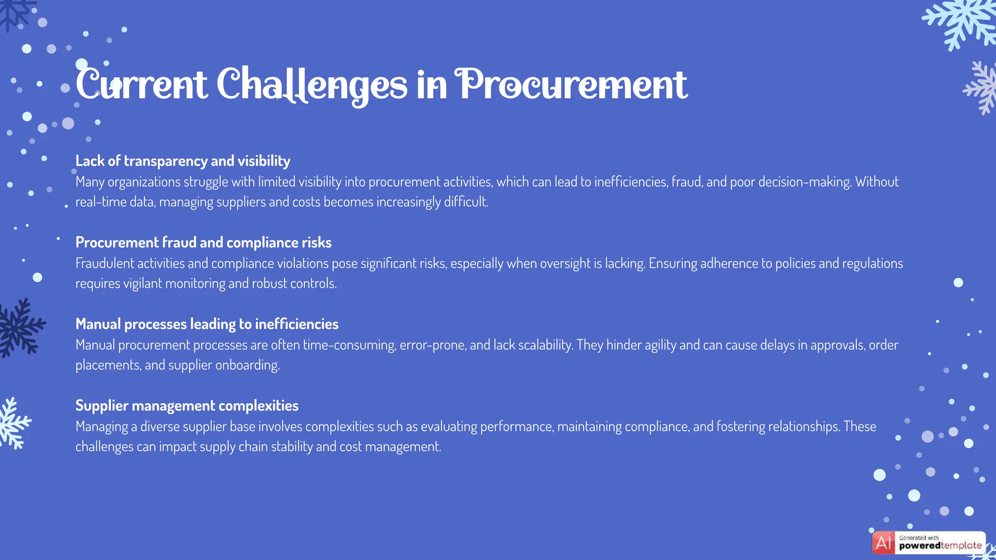 Lack of transparency and visibility
Many organizations struggle with limited visibility into procurement activities, which can lead to inefﬁciencies, fraud, and poor decision-making. Without
real-time data, managing suppliers and costs becomes increasingly difﬁcult.
Procurement fraud and compliance risks
Fraudulent activities and compliance violations pose signiﬁcant risks, especially when oversight is lacking. Ensuring adherence to policies and regulations
requires vigilant monitoring and robust controls.
Manual processes leading to inefﬁciencies
Manual procurement processes are often time-consuming, error-prone, and lack scalability. They hinder agility and can cause delays in approvals, order
placements, and supplier onboarding.
Supplier management complexities
Managing a diverse supplier base involves complexities such as evaluating performance, maintaining compliance, and fostering relationships. These
challenges can impact supply chain stability and cost management.
Current Challenges in Procurement
 