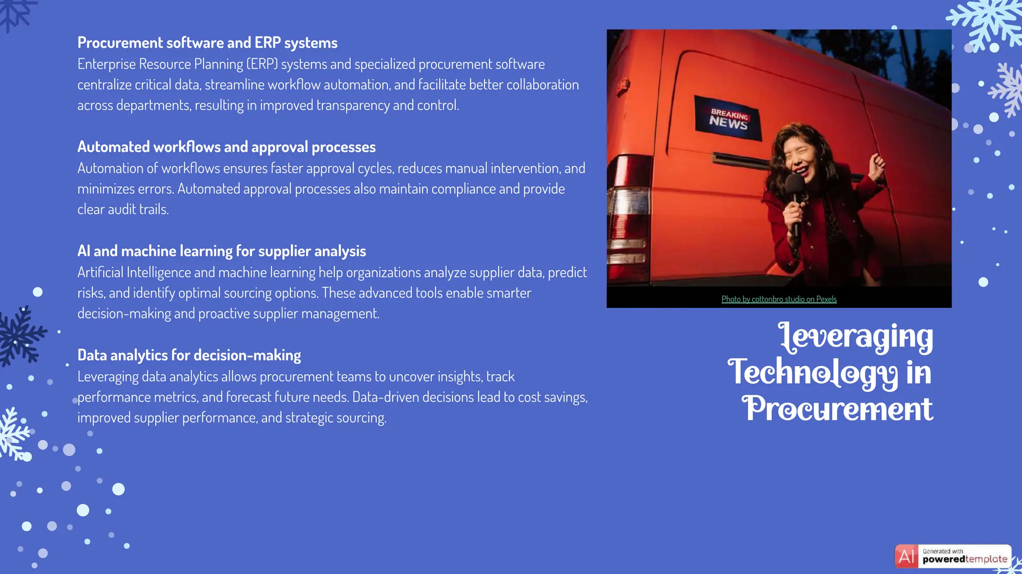 Leveraging
Technology in
Procurement
Procurement software and ERP systems
Enterprise Resource Planning (ERP) systems and specialized procurement software
centralize critical data, streamline workﬂow automation, and facilitate better collaboration
across departments, resulting in improved transparency and control.
Automated workﬂows and approval processes
Automation of workﬂows ensures faster approval cycles, reduces manual intervention, and
minimizes errors. Automated approval processes also maintain compliance and provide
clear audit trails.
AI and machine learning for supplier analysis
Artiﬁcial Intelligence and machine learning help organizations analyze supplier data, predict
risks, and identify optimal sourcing options. These advanced tools enable smarter
decision-making and proactive supplier management.
Data analytics for decision-making
Leveraging data analytics allows procurement teams to uncover insights, track
performance metrics, and forecast future needs. Data-driven decisions lead to cost savings,
improved supplier performance, and strategic sourcing.
Photo by cottonbro studio on Pexels
 