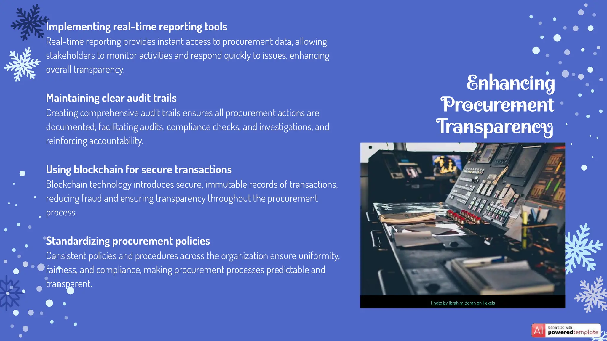 Enhancing
Procurement
Transparency
Implementing real-time reporting tools
Real-time reporting provides instant access to procurement data, allowing
stakeholders to monitor activities and respond quickly to issues, enhancing
overall transparency.
Maintaining clear audit trails
Creating comprehensive audit trails ensures all procurement actions are
documented, facilitating audits, compliance checks, and investigations, and
reinforcing accountability.
Using blockchain for secure transactions
Blockchain technology introduces secure, immutable records of transactions,
reducing fraud and ensuring transparency throughout the procurement
process.
Standardizing procurement policies
Consistent policies and procedures across the organization ensure uniformity,
fairness, and compliance, making procurement processes predictable and
transparent.
Photo by Ibrahim Boran on Pexels
 