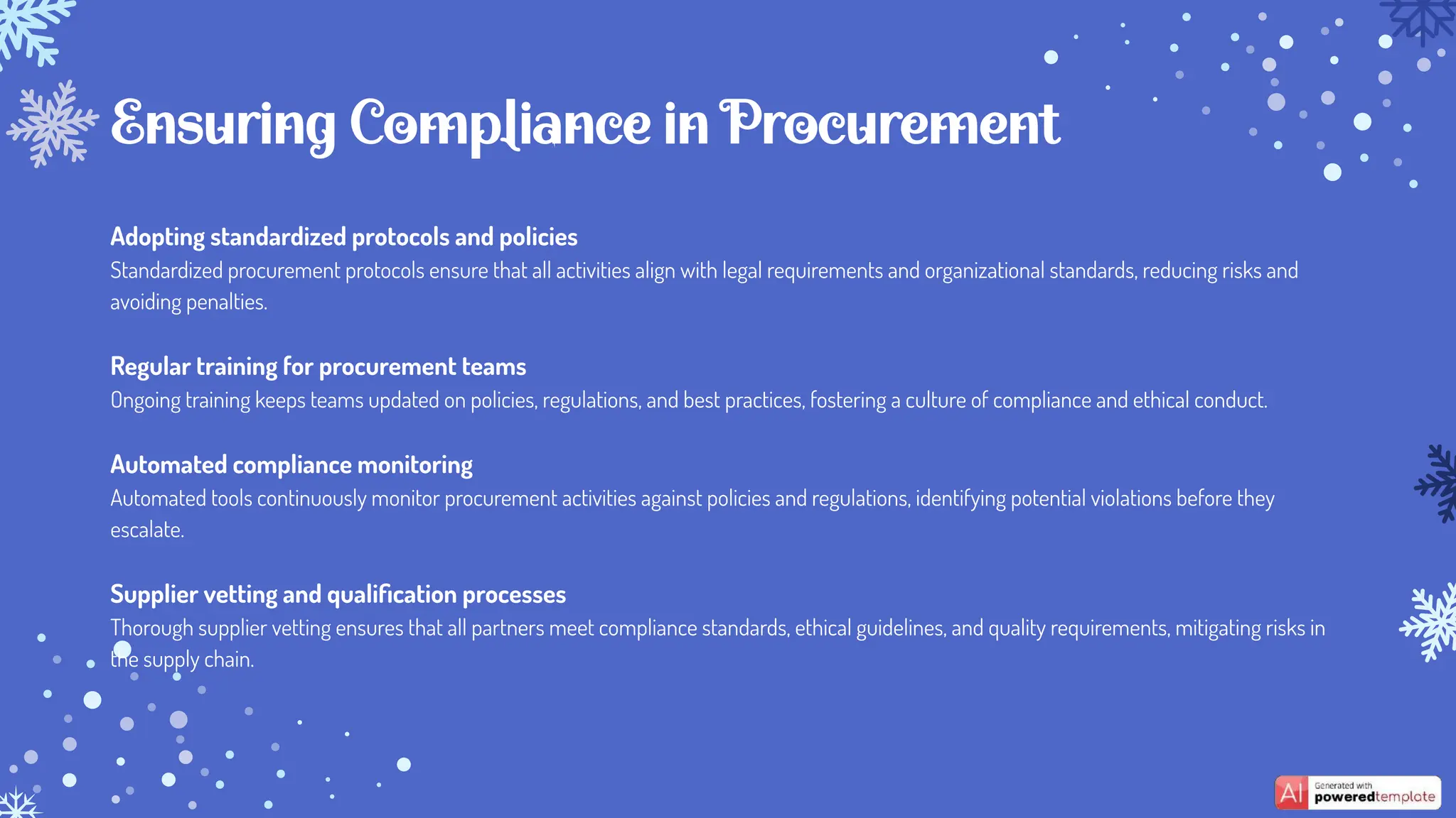 Adopting standardized protocols and policies
Standardized procurement protocols ensure that all activities align with legal requirements and organizational standards, reducing risks and
avoiding penalties.
Regular training for procurement teams
Ongoing training keeps teams updated on policies, regulations, and best practices, fostering a culture of compliance and ethical conduct.
Automated compliance monitoring
Automated tools continuously monitor procurement activities against policies and regulations, identifying potential violations before they
escalate.
Supplier vetting and qualiﬁcation processes
Thorough supplier vetting ensures that all partners meet compliance standards, ethical guidelines, and quality requirements, mitigating risks in
the supply chain.
Ensuring Compliance in Procurement
 