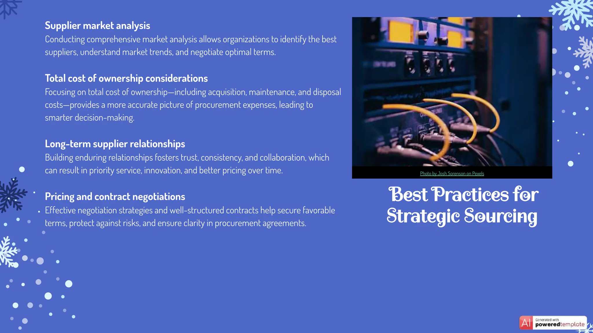 Best Practices for
Strategic Sourcing
Supplier market analysis
Conducting comprehensive market analysis allows organizations to identify the best
suppliers, understand market trends, and negotiate optimal terms.
Total cost of ownership considerations
Focusing on total cost of ownership—including acquisition, maintenance, and disposal
costs—provides a more accurate picture of procurement expenses, leading to
smarter decision-making.
Long-term supplier relationships
Building enduring relationships fosters trust, consistency, and collaboration, which
can result in priority service, innovation, and better pricing over time.
Pricing and contract negotiations
Effective negotiation strategies and well-structured contracts help secure favorable
terms, protect against risks, and ensure clarity in procurement agreements.
Photo by Josh Sorenson on Pexels
 