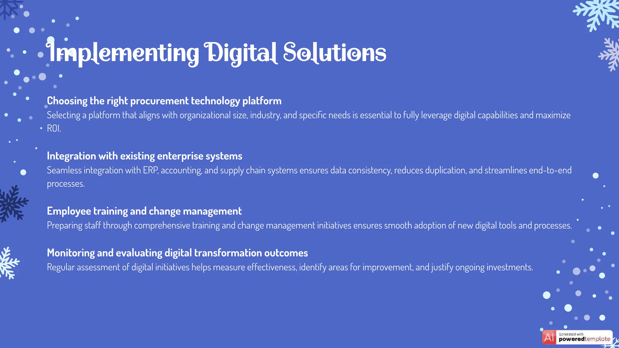 Choosing the right procurement technology platform
Selecting a platform that aligns with organizational size, industry, and speciﬁc needs is essential to fully leverage digital capabilities and maximize
ROI.
Integration with existing enterprise systems
Seamless integration with ERP, accounting, and supply chain systems ensures data consistency, reduces duplication, and streamlines end-to-end
processes.
Employee training and change management
Preparing staff through comprehensive training and change management initiatives ensures smooth adoption of new digital tools and processes.
Monitoring and evaluating digital transformation outcomes
Regular assessment of digital initiatives helps measure effectiveness, identify areas for improvement, and justify ongoing investments.
Implementing Digital Solutions
 