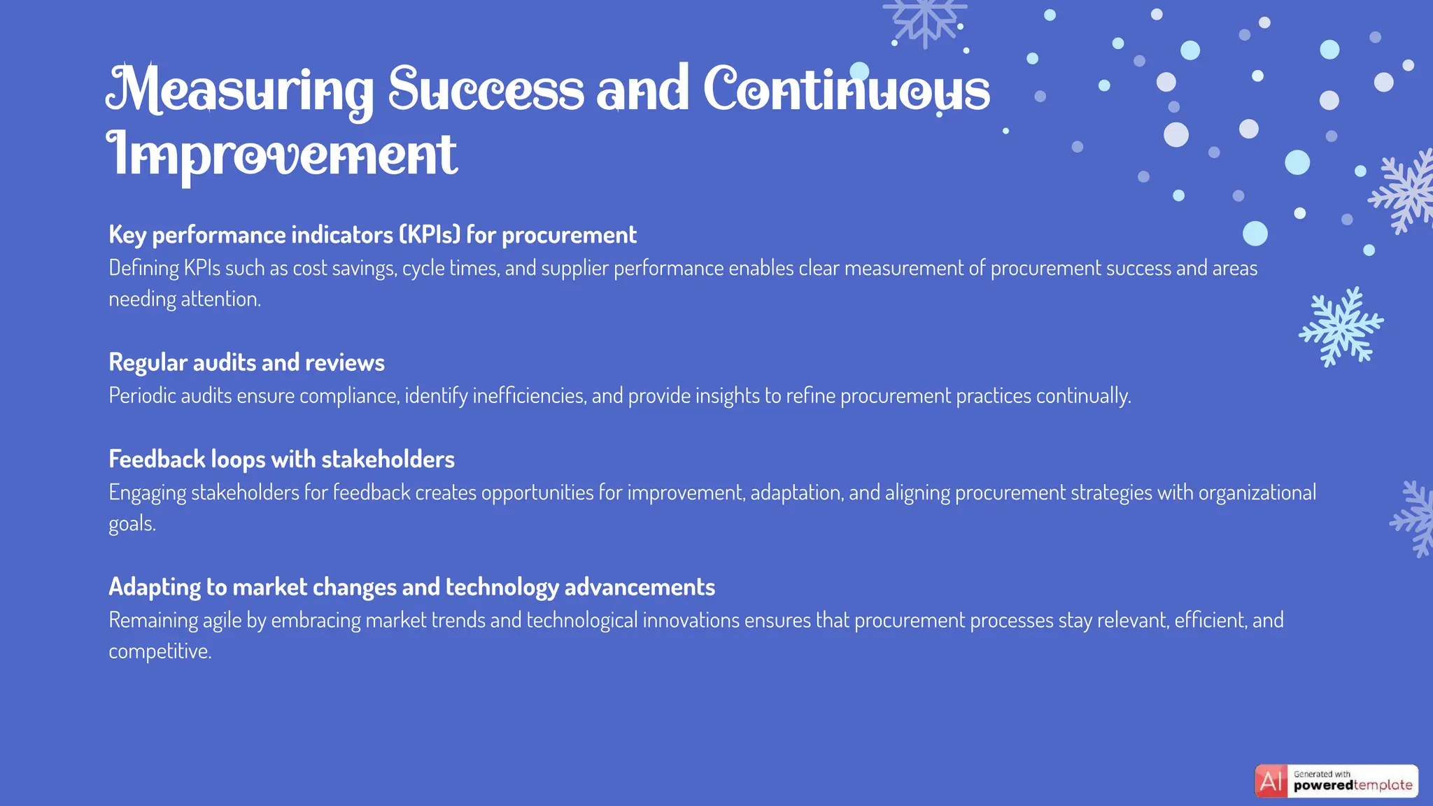 Key performance indicators (KPIs) for procurement
Deﬁning KPIs such as cost savings, cycle times, and supplier performance enables clear measurement of procurement success and areas
needing attention.
Regular audits and reviews
Periodic audits ensure compliance, identify inefﬁciencies, and provide insights to reﬁne procurement practices continually.
Feedback loops with stakeholders
Engaging stakeholders for feedback creates opportunities for improvement, adaptation, and aligning procurement strategies with organizational
goals.
Adapting to market changes and technology advancements
Remaining agile by embracing market trends and technological innovations ensures that procurement processes stay relevant, efﬁcient, and
competitive.
Measuring Success and Continuous
Improvement
 