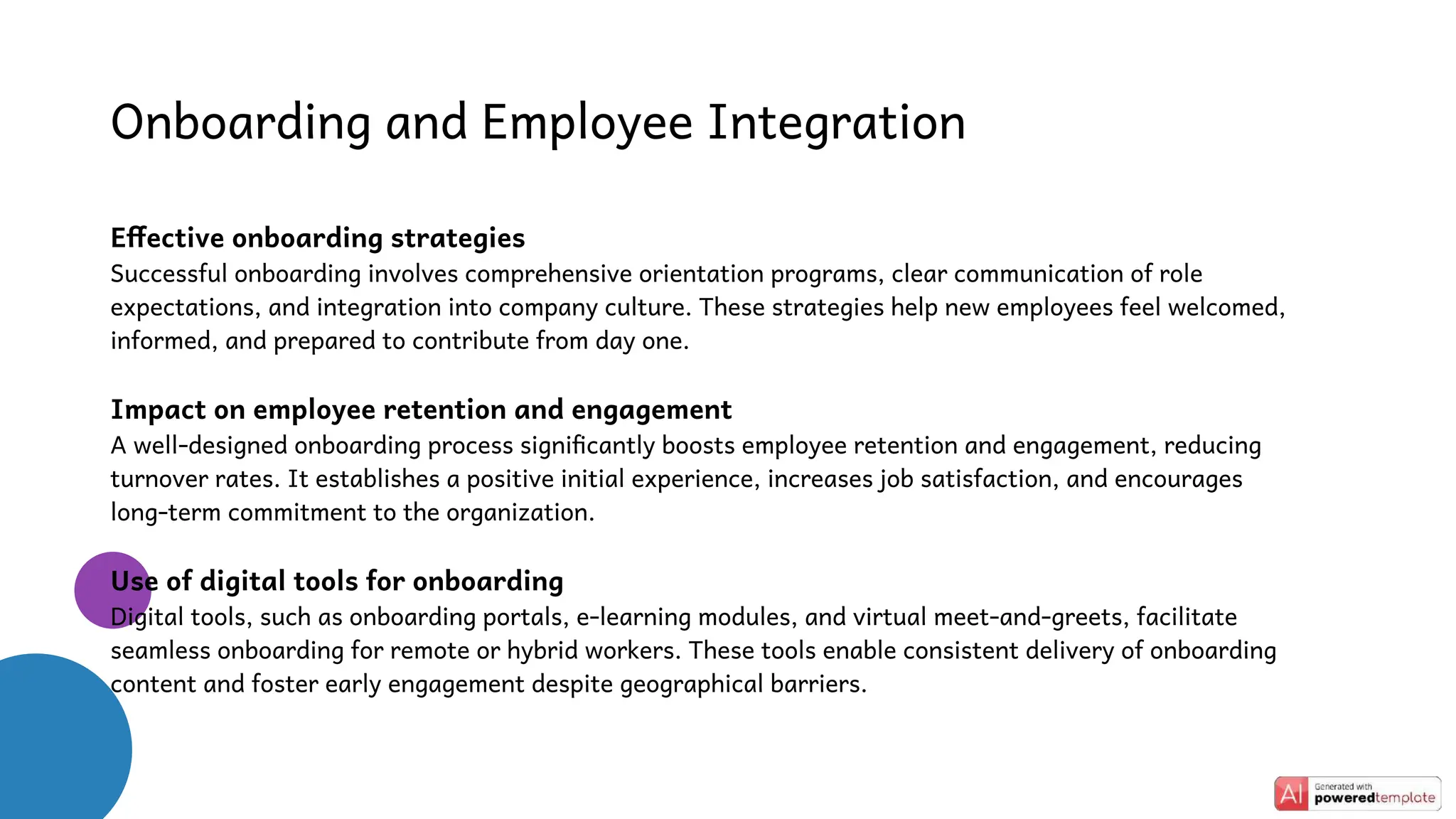 Onboarding and Employee Integration
Effective onboarding strategies
Successful onboarding involves comprehensive orientation programs, clear communication of role
expectations, and integration into company culture. These strategies help new employees feel welcomed,
informed, and prepared to contribute from day one.
Impact on employee retention and engagement
A well-designed onboarding process significantly boosts employee retention and engagement, reducing
turnover rates. It establishes a positive initial experience, increases job satisfaction, and encourages
long-term commitment to the organization.
Use of digital tools for onboarding
Digital tools, such as onboarding portals, e-learning modules, and virtual meet-and-greets, facilitate
seamless onboarding for remote or hybrid workers. These tools enable consistent delivery of onboarding
content and foster early engagement despite geographical barriers.
 