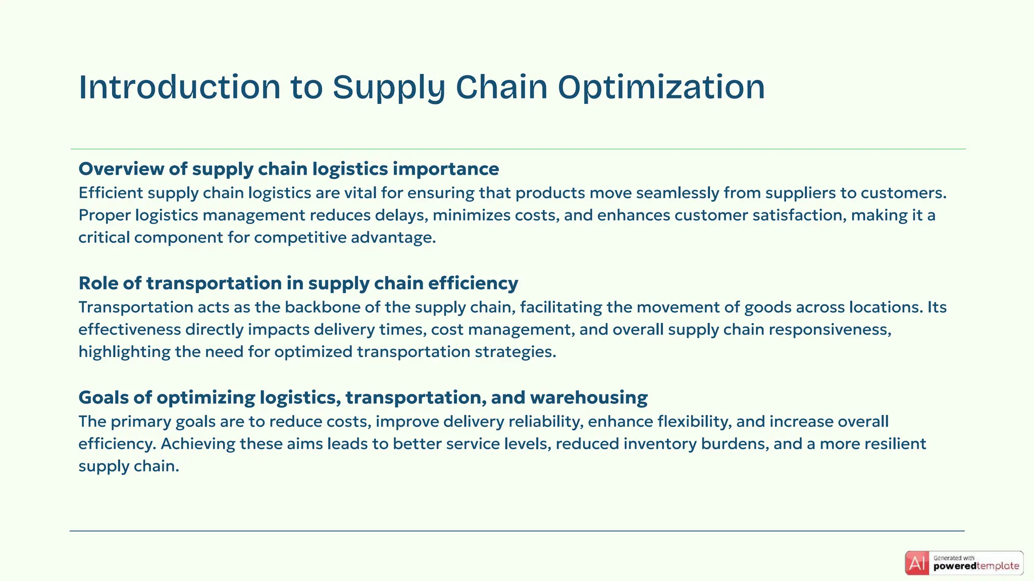 Overview of supply chain logistics importance
Efficient supply chain logistics are vital for ensuring that products move seamlessly from suppliers to customers.
Proper logistics management reduces delays, minimizes costs, and enhances customer satisfaction, making it a
critical component for competitive advantage.
Role of transportation in supply chain efficiency
Transportation acts as the backbone of the supply chain, facilitating the movement of goods across locations. Its
effectiveness directly impacts delivery times, cost management, and overall supply chain responsiveness,
highlighting the need for optimized transportation strategies.
Goals of optimizing logistics, transportation, and warehousing
The primary goals are to reduce costs, improve delivery reliability, enhance ﬂexibility, and increase overall
efficiency. Achieving these aims leads to better service levels, reduced inventory burdens, and a more resilient
supply chain.
Introduction to Supply Chain Optimization
 