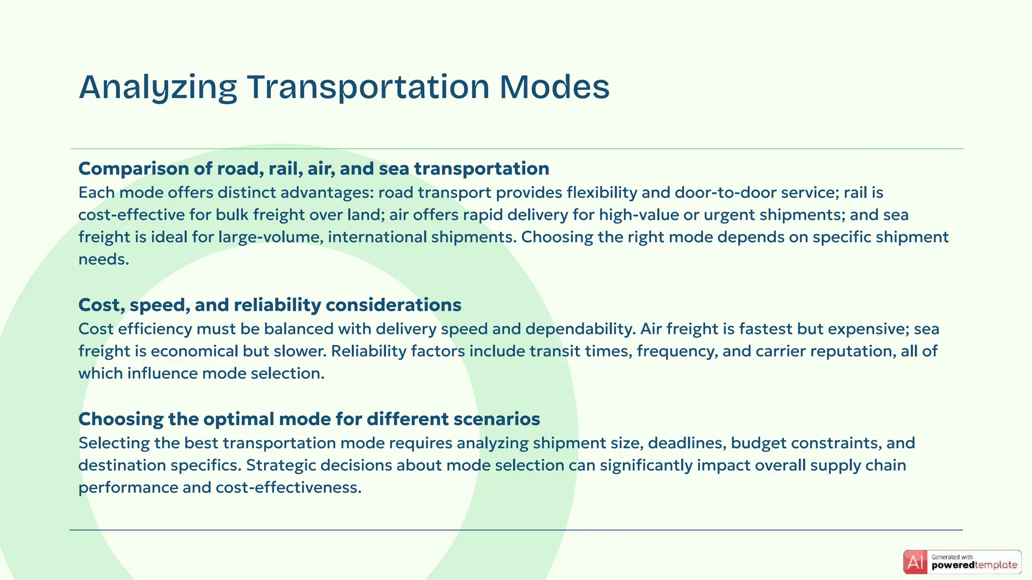 Comparison of road, rail, air, and sea transportation
Each mode offers distinct advantages: road transport provides ﬂexibility and door-to-door service; rail is
cost-effective for bulk freight over land; air offers rapid delivery for high-value or urgent shipments; and sea
freight is ideal for large-volume, international shipments. Choosing the right mode depends on speciﬁc shipment
needs.
Cost, speed, and reliability considerations
Cost efficiency must be balanced with delivery speed and dependability. Air freight is fastest but expensive; sea
freight is economical but slower. Reliability factors include transit times, frequency, and carrier reputation, all of
which inﬂuence mode selection.
Choosing the optimal mode for different scenarios
Selecting the best transportation mode requires analyzing shipment size, deadlines, budget constraints, and
destination speciﬁcs. Strategic decisions about mode selection can signiﬁcantly impact overall supply chain
performance and cost-effectiveness.
Analyzing Transportation Modes
 