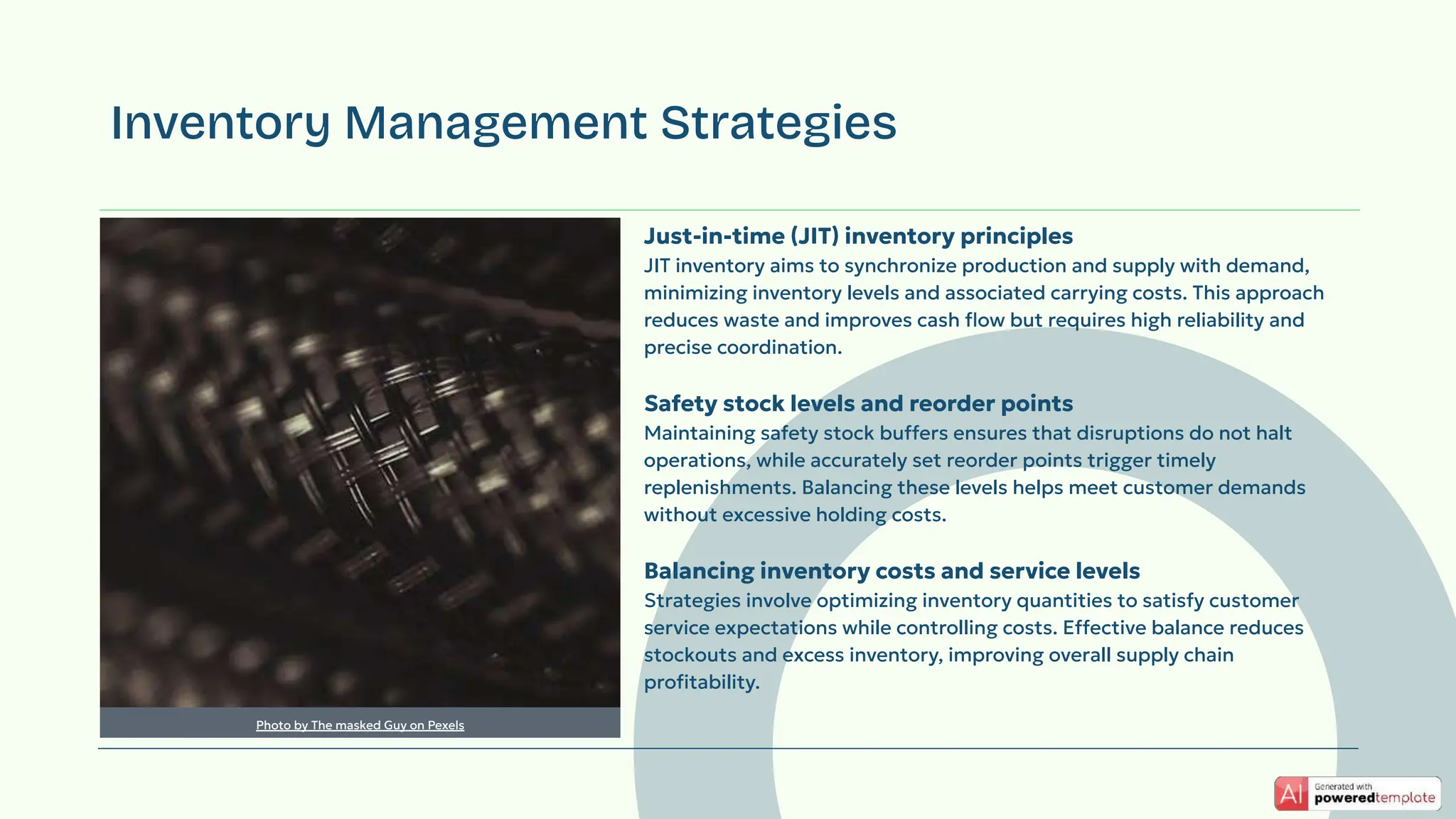 Just-in-time (JIT) inventory principles
JIT inventory aims to synchronize production and supply with demand,
minimizing inventory levels and associated carrying costs. This approach
reduces waste and improves cash ﬂow but requires high reliability and
precise coordination.
Safety stock levels and reorder points
Maintaining safety stock buffers ensures that disruptions do not halt
operations, while accurately set reorder points trigger timely
replenishments. Balancing these levels helps meet customer demands
without excessive holding costs.
Balancing inventory costs and service levels
Strategies involve optimizing inventory quantities to satisfy customer
service expectations while controlling costs. Effective balance reduces
stockouts and excess inventory, improving overall supply chain
proﬁtability.
Inventory Management Strategies
Photo by The masked Guy on Pexels
 