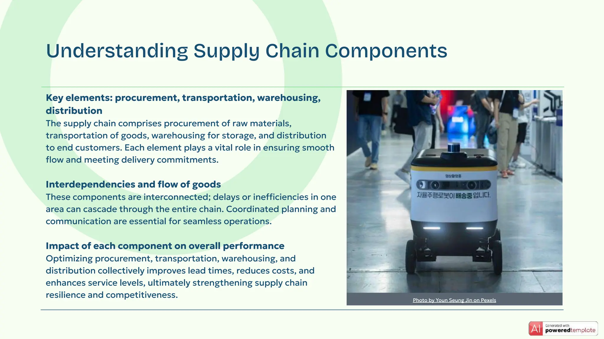 Key elements: procurement, transportation, warehousing,
distribution
The supply chain comprises procurement of raw materials,
transportation of goods, warehousing for storage, and distribution
to end customers. Each element plays a vital role in ensuring smooth
ﬂow and meeting delivery commitments.
Interdependencies and ﬂow of goods
These components are interconnected; delays or inefficiencies in one
area can cascade through the entire chain. Coordinated planning and
communication are essential for seamless operations.
Impact of each component on overall performance
Optimizing procurement, transportation, warehousing, and
distribution collectively improves lead times, reduces costs, and
enhances service levels, ultimately strengthening supply chain
resilience and competitiveness.
Understanding Supply Chain Components
Photo by Youn Seung Jin on Pexels
 