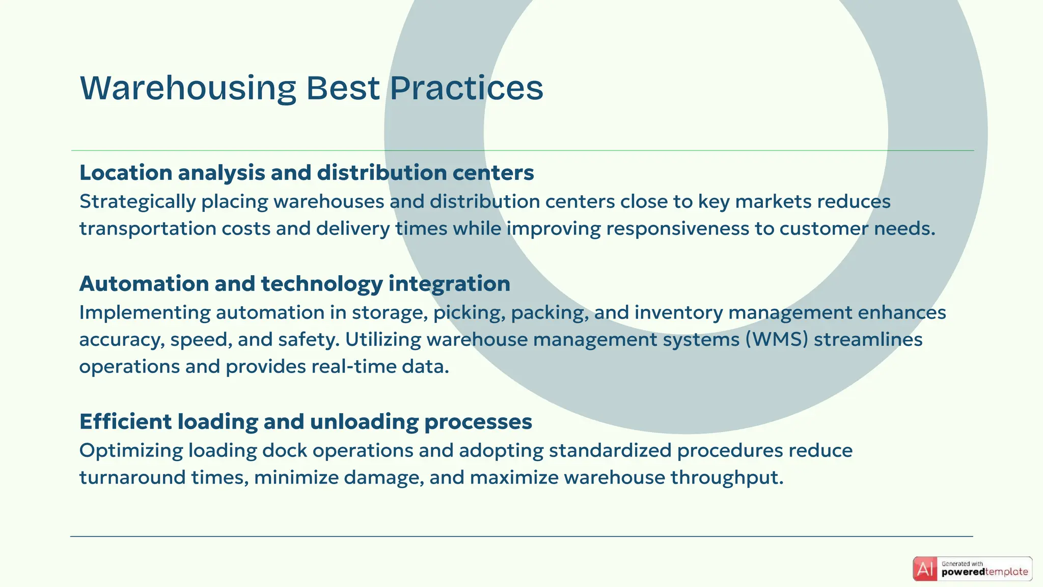 Location analysis and distribution centers
Strategically placing warehouses and distribution centers close to key markets reduces
transportation costs and delivery times while improving responsiveness to customer needs.
Automation and technology integration
Implementing automation in storage, picking, packing, and inventory management enhances
accuracy, speed, and safety. Utilizing warehouse management systems (WMS) streamlines
operations and provides real-time data.
Efficient loading and unloading processes
Optimizing loading dock operations and adopting standardized procedures reduce
turnaround times, minimize damage, and maximize warehouse throughput.
Warehousing Best Practices
 
