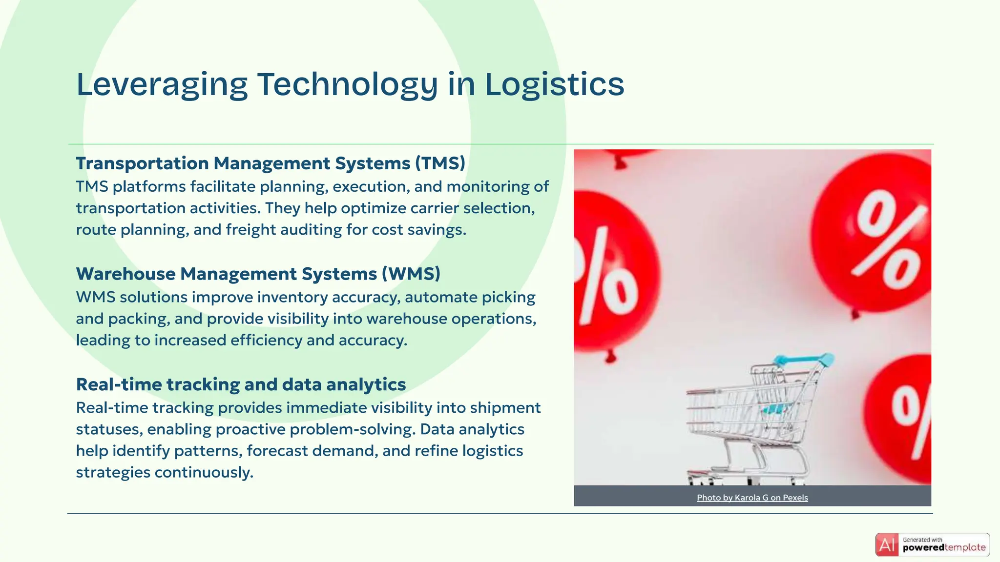 Transportation Management Systems (TMS)
TMS platforms facilitate planning, execution, and monitoring of
transportation activities. They help optimize carrier selection,
route planning, and freight auditing for cost savings.
Warehouse Management Systems (WMS)
WMS solutions improve inventory accuracy, automate picking
and packing, and provide visibility into warehouse operations,
leading to increased efficiency and accuracy.
Real-time tracking and data analytics
Real-time tracking provides immediate visibility into shipment
statuses, enabling proactive problem-solving. Data analytics
help identify patterns, forecast demand, and reﬁne logistics
strategies continuously.
Leveraging Technology in Logistics
Photo by Karola G on Pexels
 