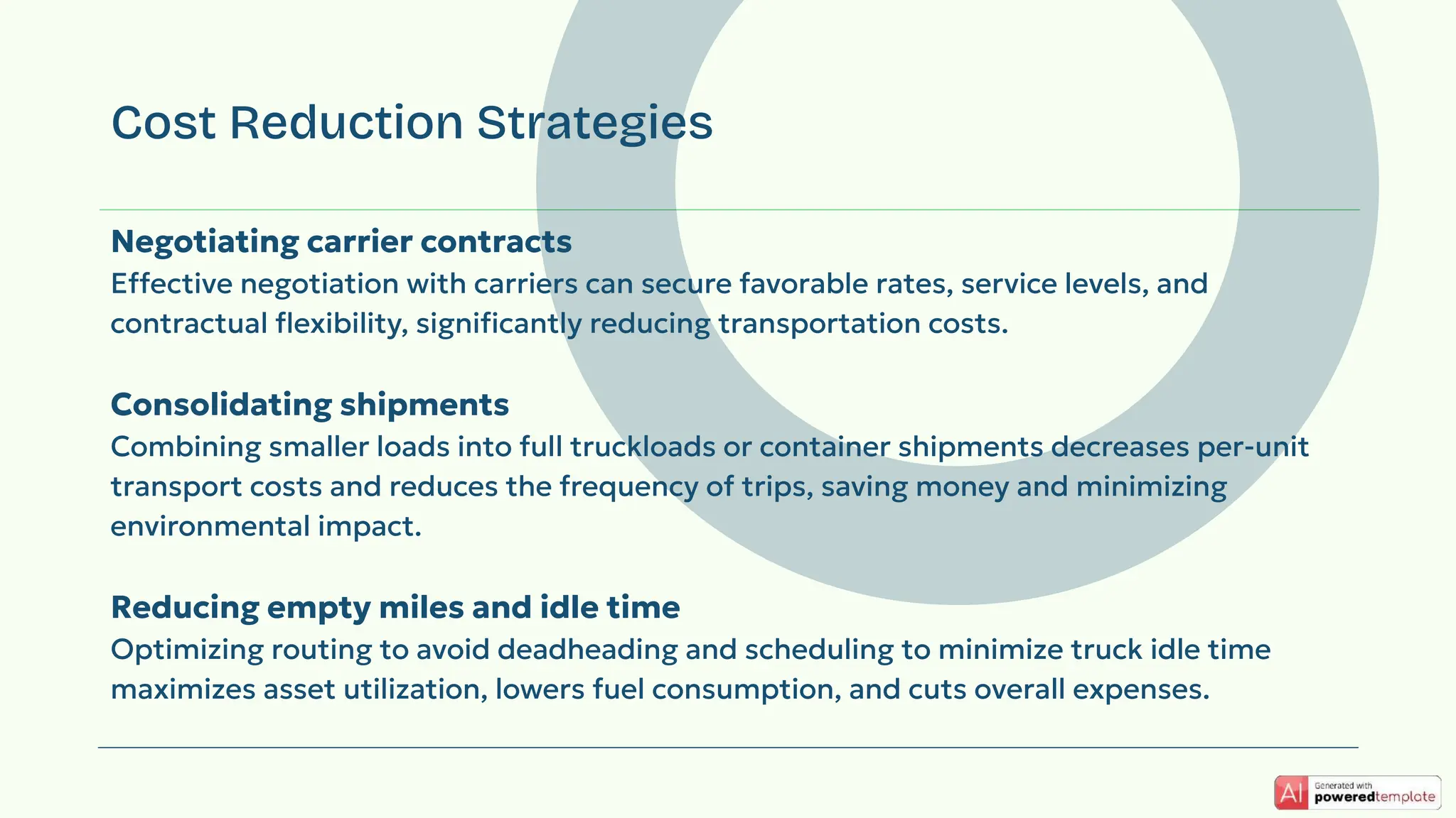 Negotiating carrier contracts
Effective negotiation with carriers can secure favorable rates, service levels, and
contractual ﬂexibility, signiﬁcantly reducing transportation costs.
Consolidating shipments
Combining smaller loads into full truckloads or container shipments decreases per-unit
transport costs and reduces the frequency of trips, saving money and minimizing
environmental impact.
Reducing empty miles and idle time
Optimizing routing to avoid deadheading and scheduling to minimize truck idle time
maximizes asset utilization, lowers fuel consumption, and cuts overall expenses.
Cost Reduction Strategies
 
