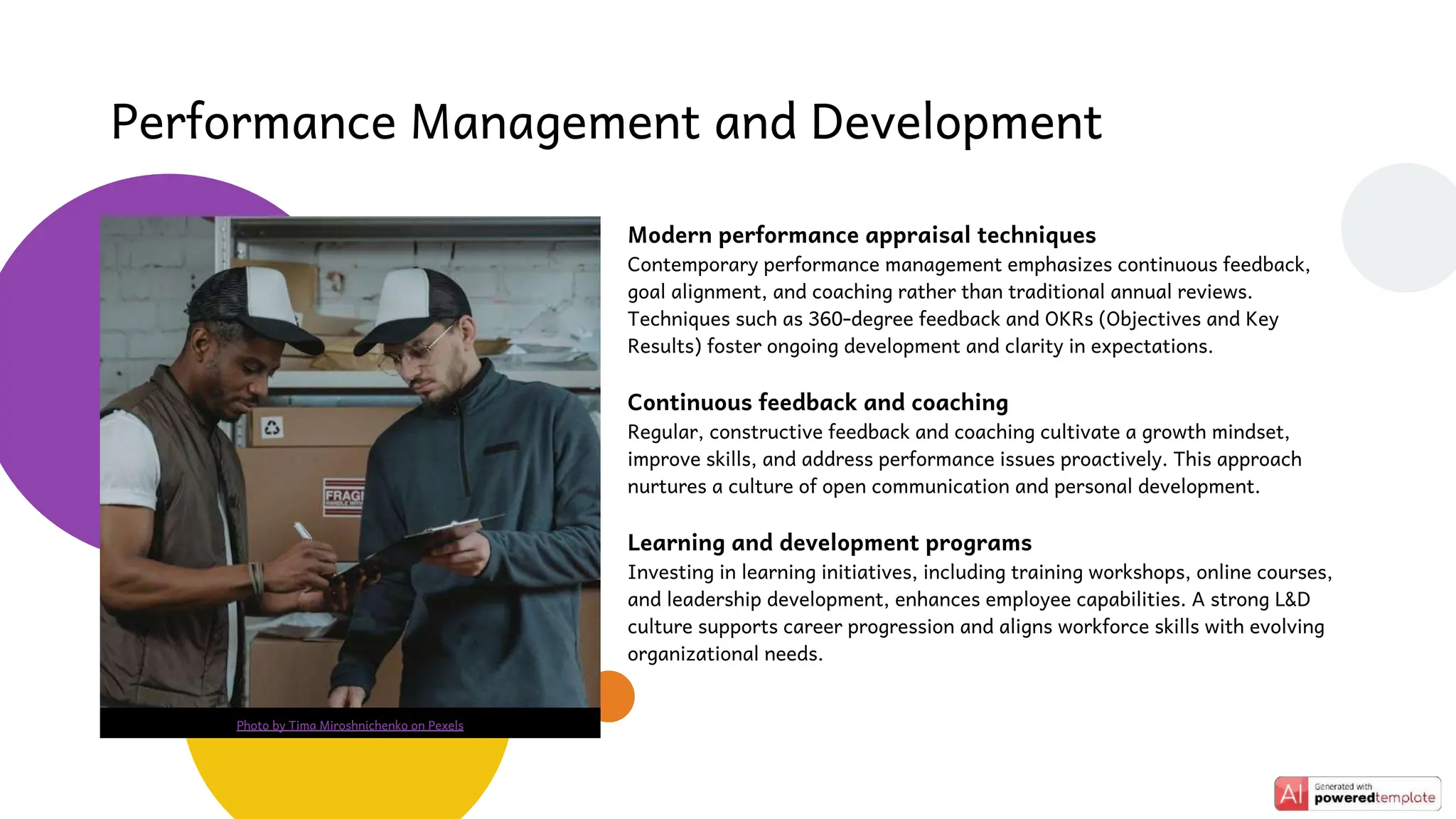 Modern performance appraisal techniques
Contemporary performance management emphasizes continuous feedback,
goal alignment, and coaching rather than traditional annual reviews.
Techniques such as 360-degree feedback and OKRs (Objectives and Key
Results) foster ongoing development and clarity in expectations.
Continuous feedback and coaching
Regular, constructive feedback and coaching cultivate a growth mindset,
improve skills, and address performance issues proactively. This approach
nurtures a culture of open communication and personal development.
Learning and development programs
Investing in learning initiatives, including training workshops, online courses,
and leadership development, enhances employee capabilities. A strong L&D
culture supports career progression and aligns workforce skills with evolving
organizational needs.
Performance Management and Development
Photo by Tima Miroshnichenko on Pexels
 