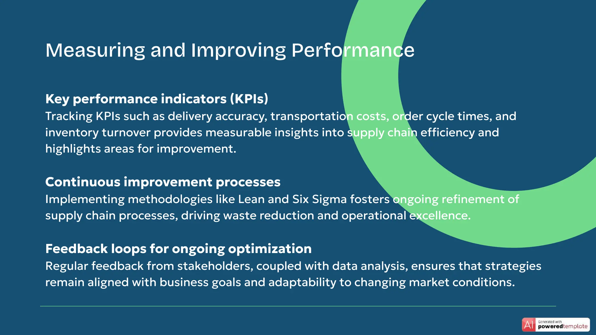 Key performance indicators (KPIs)
Tracking KPIs such as delivery accuracy, transportation costs, order cycle times, and
inventory turnover provides measurable insights into supply chain efficiency and
highlights areas for improvement.
Continuous improvement processes
Implementing methodologies like Lean and Six Sigma fosters ongoing reﬁnement of
supply chain processes, driving waste reduction and operational excellence.
Feedback loops for ongoing optimization
Regular feedback from stakeholders, coupled with data analysis, ensures that strategies
remain aligned with business goals and adaptability to changing market conditions.
Measuring and Improving Performance
 