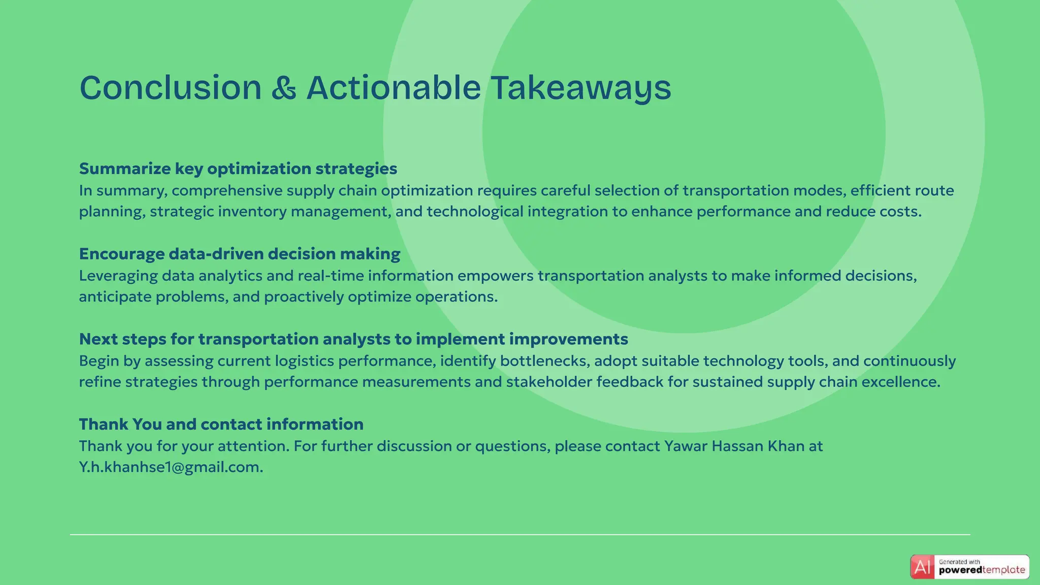 Summarize key optimization strategies
In summary, comprehensive supply chain optimization requires careful selection of transportation modes, efficient route
planning, strategic inventory management, and technological integration to enhance performance and reduce costs.
Encourage data-driven decision making
Leveraging data analytics and real-time information empowers transportation analysts to make informed decisions,
anticipate problems, and proactively optimize operations.
Next steps for transportation analysts to implement improvements
Begin by assessing current logistics performance, identify bottlenecks, adopt suitable technology tools, and continuously
reﬁne strategies through performance measurements and stakeholder feedback for sustained supply chain excellence.
Thank You and contact information
Thank you for your attention. For further discussion or questions, please contact Yawar Hassan Khan at
Y.h.khanhse1@gmail.com.
Conclusion & Actionable Takeaways
 
