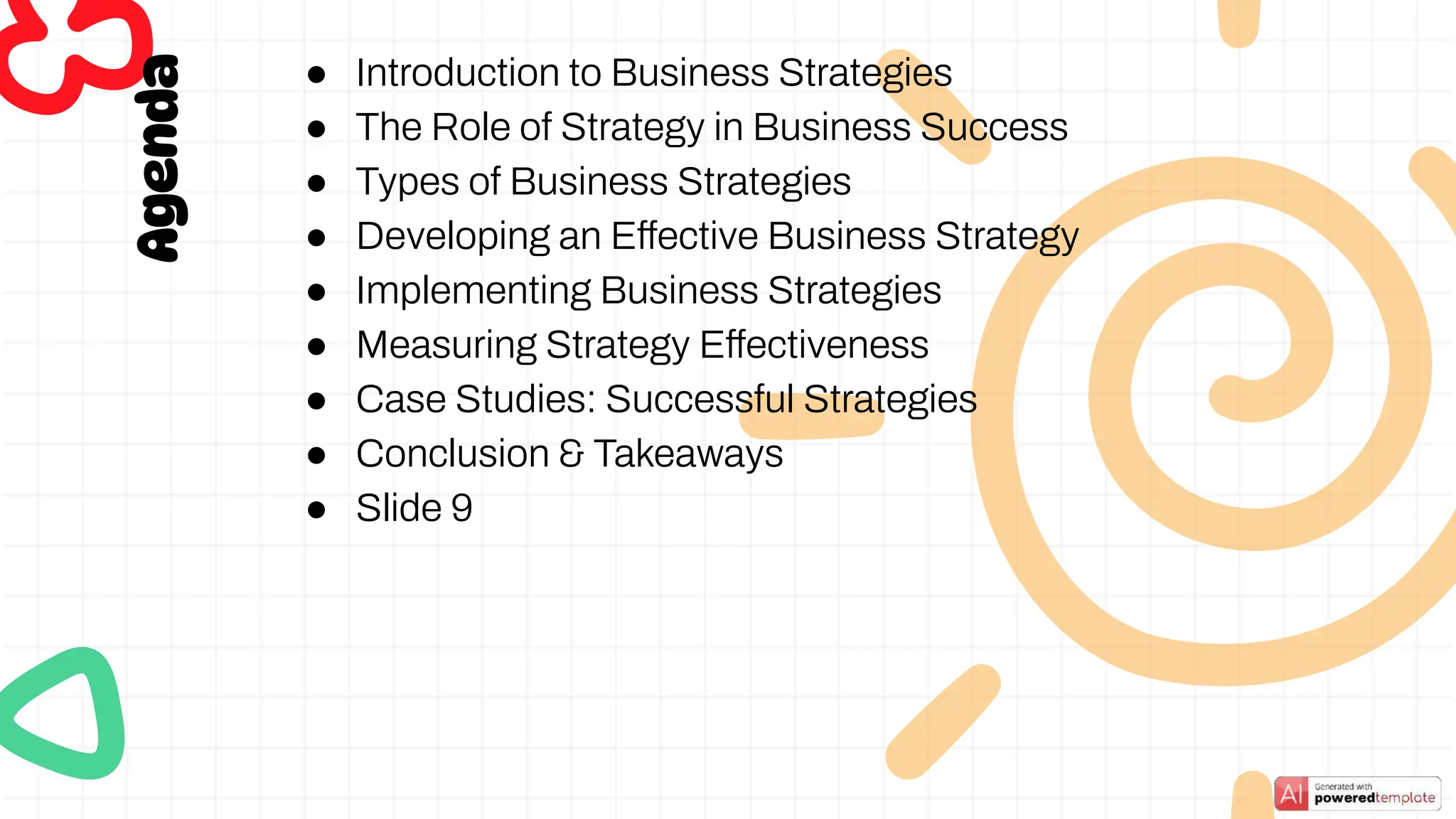 Agenda
● Introduction to Business Strategies
● The Role of Strategy in Business Success
● Types of Business Strategies
● Developing an Effective Business Strategy
● Implementing Business Strategies
● Measuring Strategy Effectiveness
● Case Studies: Successful Strategies
● Conclusion & Takeaways
● Slide 9
 