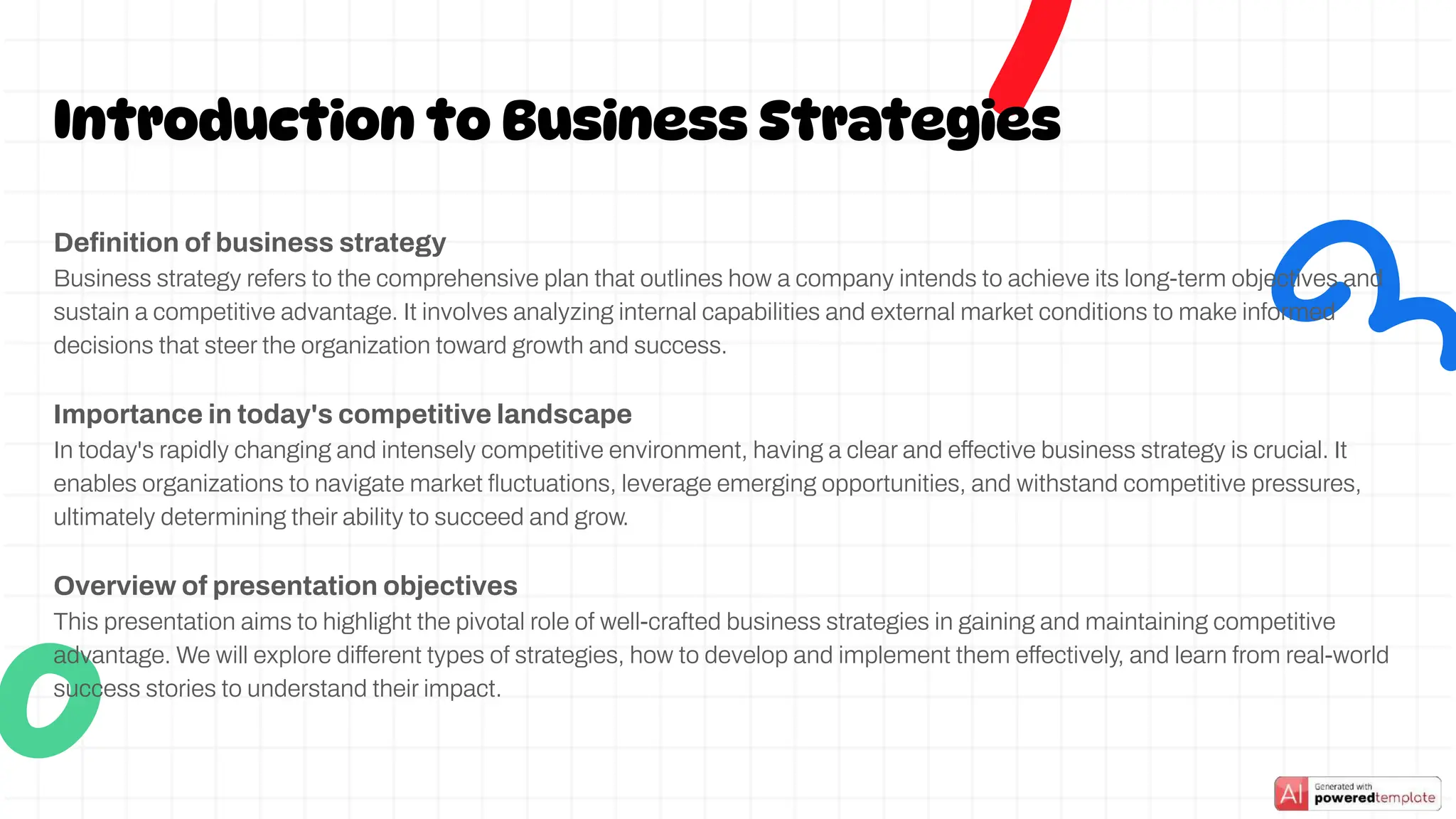 Deﬁnition of business strategy
Business strategy refers to the comprehensive plan that outlines how a company intends to achieve its long-term objectives and
sustain a competitive advantage. It involves analyzing internal capabilities and external market conditions to make informed
decisions that steer the organization toward growth and success.
Importance in today's competitive landscape
In today's rapidly changing and intensely competitive environment, having a clear and effective business strategy is crucial. It
enables organizations to navigate market ﬂuctuations, leverage emerging opportunities, and withstand competitive pressures,
ultimately determining their ability to succeed and grow.
Overview of presentation objectives
This presentation aims to highlight the pivotal role of well-crafted business strategies in gaining and maintaining competitive
advantage. We will explore different types of strategies, how to develop and implement them effectively, and learn from real-world
success stories to understand their impact.
Introduction to Business Strategies
 