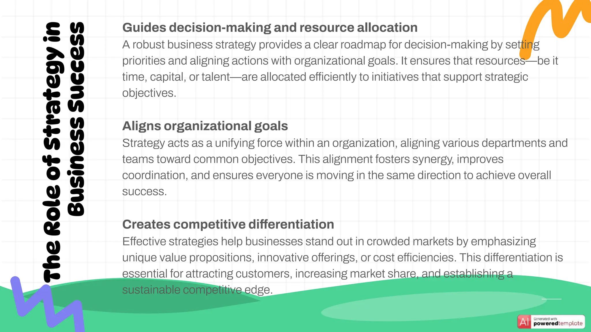 Guides decision-making and resource allocation
A robust business strategy provides a clear roadmap for decision-making by setting
priorities and aligning actions with organizational goals. It ensures that resources—be it
time, capital, or talent—are allocated efficiently to initiatives that support strategic
objectives.
Aligns organizational goals
Strategy acts as a unifying force within an organization, aligning various departments and
teams toward common objectives. This alignment fosters synergy, improves
coordination, and ensures everyone is moving in the same direction to achieve overall
success.
Creates competitive differentiation
Effective strategies help businesses stand out in crowded markets by emphasizing
unique value propositions, innovative offerings, or cost efficiencies. This differentiation is
essential for attracting customers, increasing market share, and establishing a
sustainable competitive edge.
The
Role
of
Strategy
in
Business
Success
 