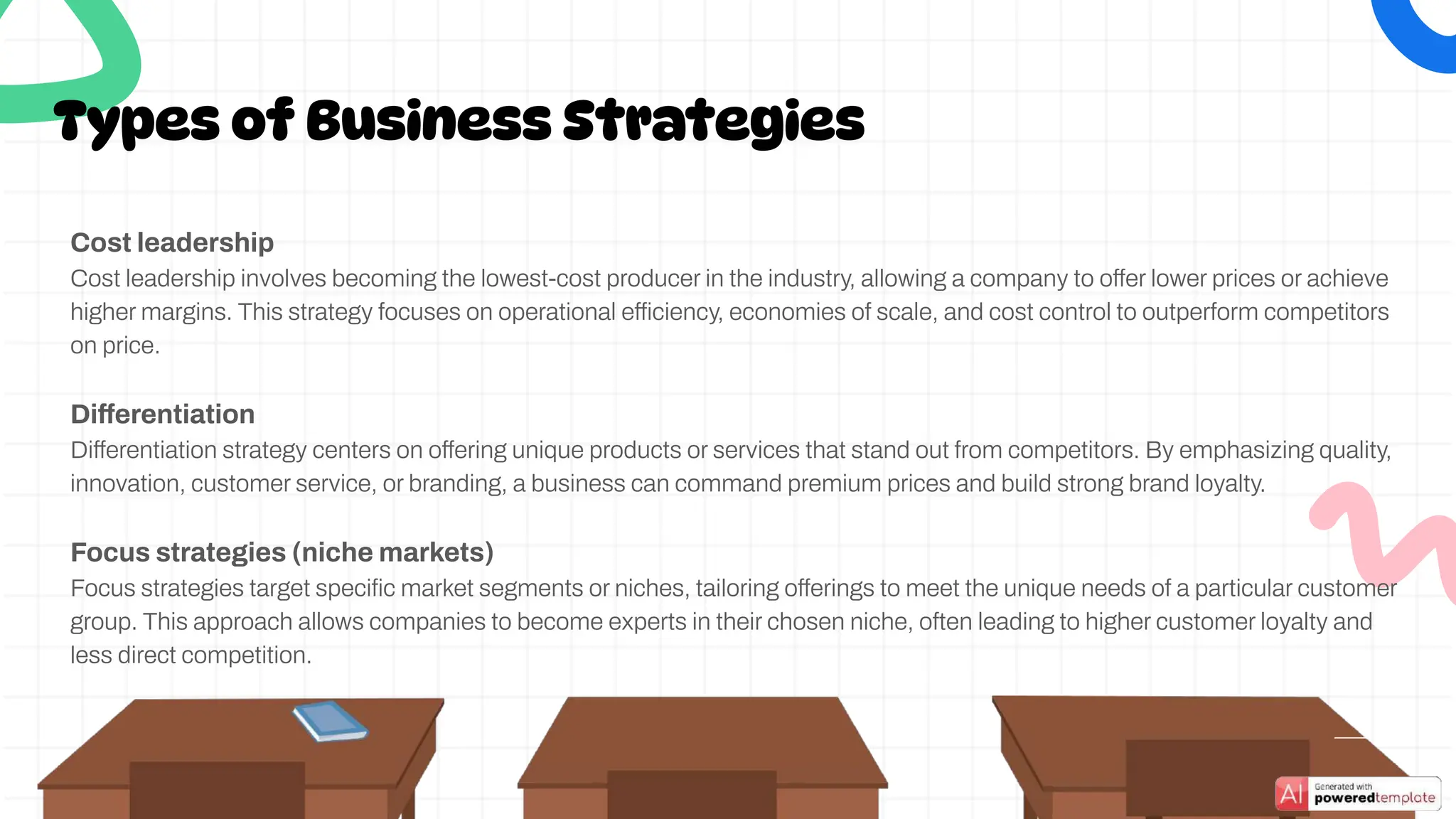Cost leadership
Cost leadership involves becoming the lowest-cost producer in the industry, allowing a company to offer lower prices or achieve
higher margins. This strategy focuses on operational efficiency, economies of scale, and cost control to outperform competitors
on price.
Differentiation
Differentiation strategy centers on offering unique products or services that stand out from competitors. By emphasizing quality,
innovation, customer service, or branding, a business can command premium prices and build strong brand loyalty.
Focus strategies (niche markets)
Focus strategies target speciﬁc market segments or niches, tailoring offerings to meet the unique needs of a particular customer
group. This approach allows companies to become experts in their chosen niche, often leading to higher customer loyalty and
less direct competition.
Types of Business Strategies
 