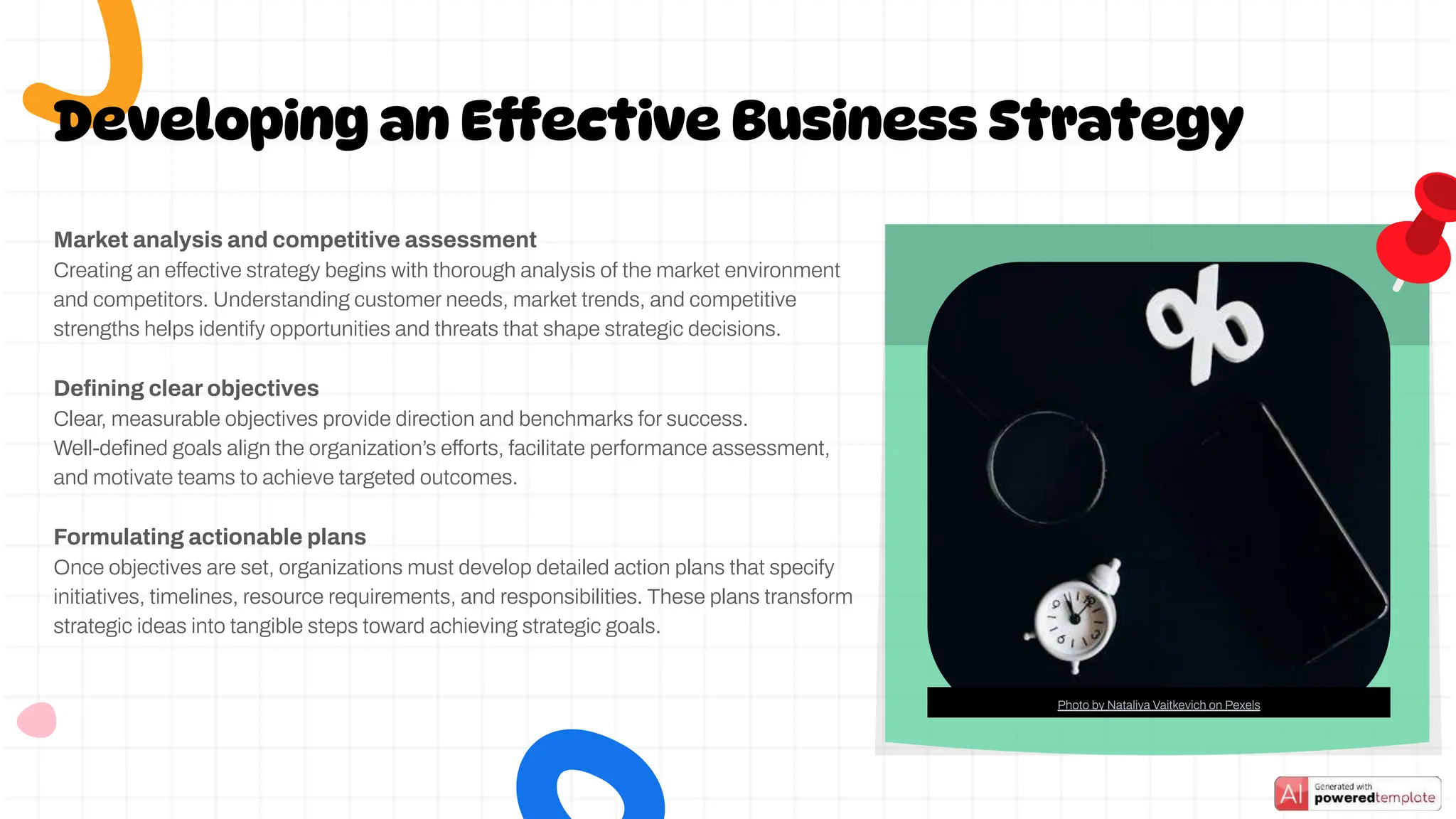 Developing an Effective Business Strategy
Market analysis and competitive assessment
Creating an effective strategy begins with thorough analysis of the market environment
and competitors. Understanding customer needs, market trends, and competitive
strengths helps identify opportunities and threats that shape strategic decisions.
Deﬁning clear objectives
Clear, measurable objectives provide direction and benchmarks for success.
Well-deﬁned goals align the organization’s efforts, facilitate performance assessment,
and motivate teams to achieve targeted outcomes.
Formulating actionable plans
Once objectives are set, organizations must develop detailed action plans that specify
initiatives, timelines, resource requirements, and responsibilities. These plans transform
strategic ideas into tangible steps toward achieving strategic goals.
Photo by Nataliya Vaitkevich on Pexels
 