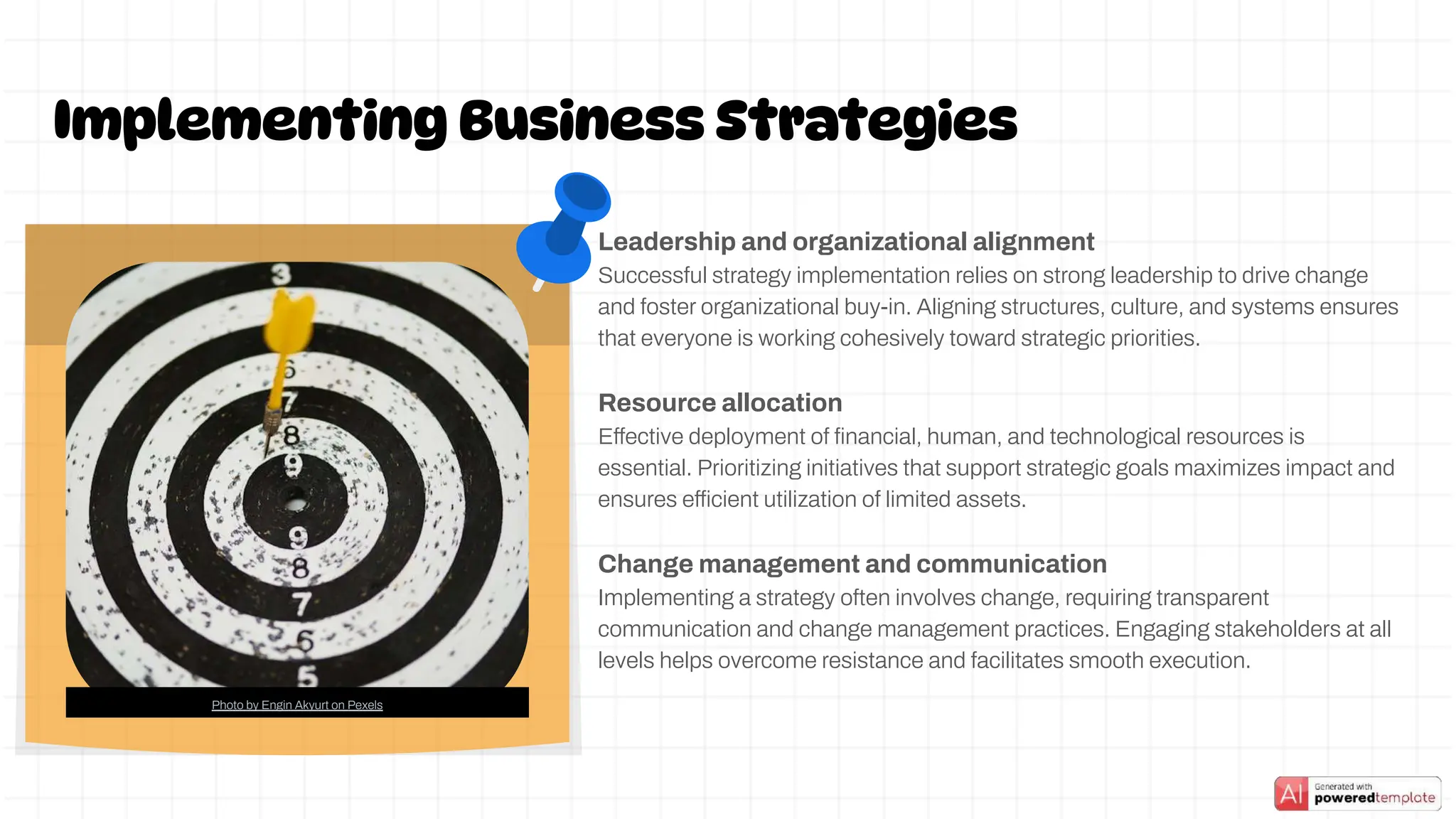 Leadership and organizational alignment
Successful strategy implementation relies on strong leadership to drive change
and foster organizational buy-in. Aligning structures, culture, and systems ensures
that everyone is working cohesively toward strategic priorities.
Resource allocation
Effective deployment of ﬁnancial, human, and technological resources is
essential. Prioritizing initiatives that support strategic goals maximizes impact and
ensures efficient utilization of limited assets.
Change management and communication
Implementing a strategy often involves change, requiring transparent
communication and change management practices. Engaging stakeholders at all
levels helps overcome resistance and facilitates smooth execution.
Implementing Business Strategies
Photo by Engin Akyurt on Pexels
 