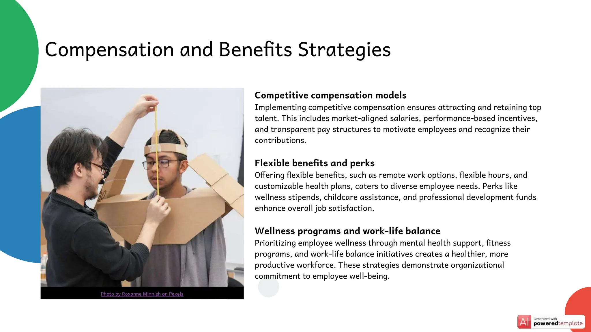 Competitive compensation models
Implementing competitive compensation ensures attracting and retaining top
talent. This includes market-aligned salaries, performance-based incentives,
and transparent pay structures to motivate employees and recognize their
contributions.
Flexible benefits and perks
Offering flexible benefits, such as remote work options, flexible hours, and
customizable health plans, caters to diverse employee needs. Perks like
wellness stipends, childcare assistance, and professional development funds
enhance overall job satisfaction.
Wellness programs and work-life balance
Prioritizing employee wellness through mental health support, fitness
programs, and work-life balance initiatives creates a healthier, more
productive workforce. These strategies demonstrate organizational
commitment to employee well-being.
Compensation and Benefits Strategies
Photo by Roxanne Minnish on Pexels
 