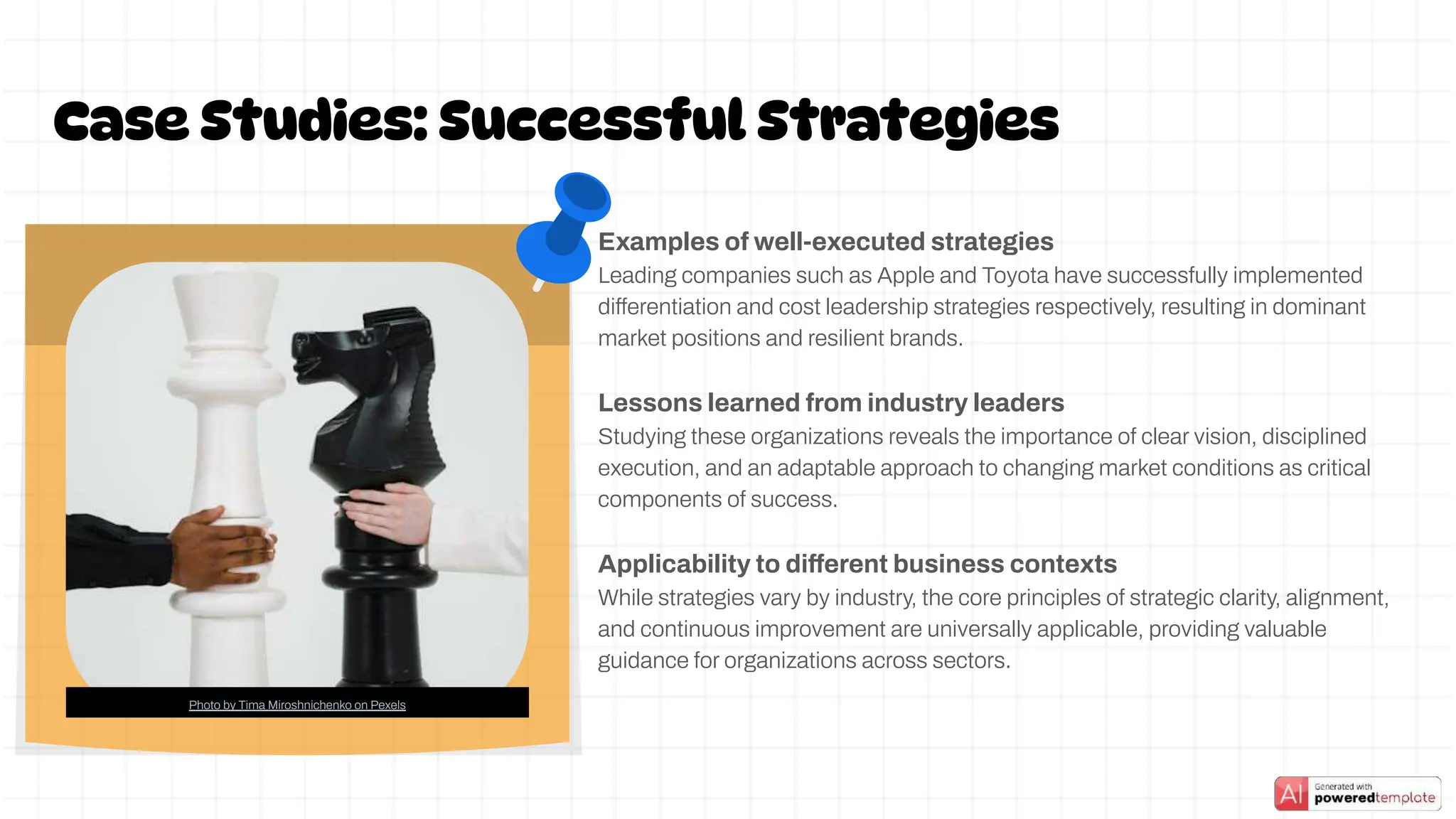 Examples of well-executed strategies
Leading companies such as Apple and Toyota have successfully implemented
differentiation and cost leadership strategies respectively, resulting in dominant
market positions and resilient brands.
Lessons learned from industry leaders
Studying these organizations reveals the importance of clear vision, disciplined
execution, and an adaptable approach to changing market conditions as critical
components of success.
Applicability to different business contexts
While strategies vary by industry, the core principles of strategic clarity, alignment,
and continuous improvement are universally applicable, providing valuable
guidance for organizations across sectors.
Case Studies: Successful Strategies
Photo by Tima Miroshnichenko on Pexels
 