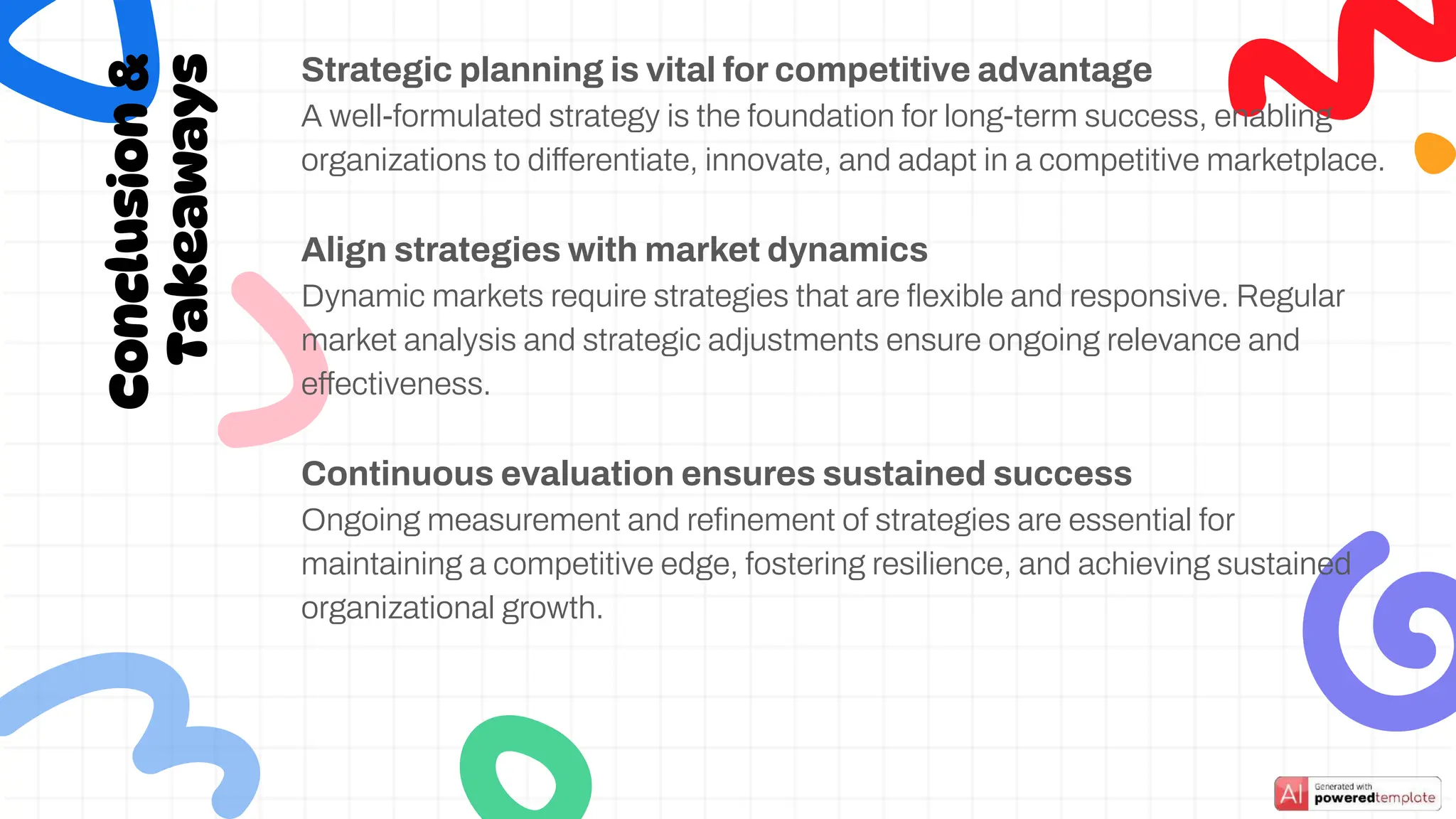 Conclusion
&
Takeaways
Strategic planning is vital for competitive advantage
A well-formulated strategy is the foundation for long-term success, enabling
organizations to differentiate, innovate, and adapt in a competitive marketplace.
Align strategies with market dynamics
Dynamic markets require strategies that are ﬂexible and responsive. Regular
market analysis and strategic adjustments ensure ongoing relevance and
effectiveness.
Continuous evaluation ensures sustained success
Ongoing measurement and reﬁnement of strategies are essential for
maintaining a competitive edge, fostering resilience, and achieving sustained
organizational growth.
 