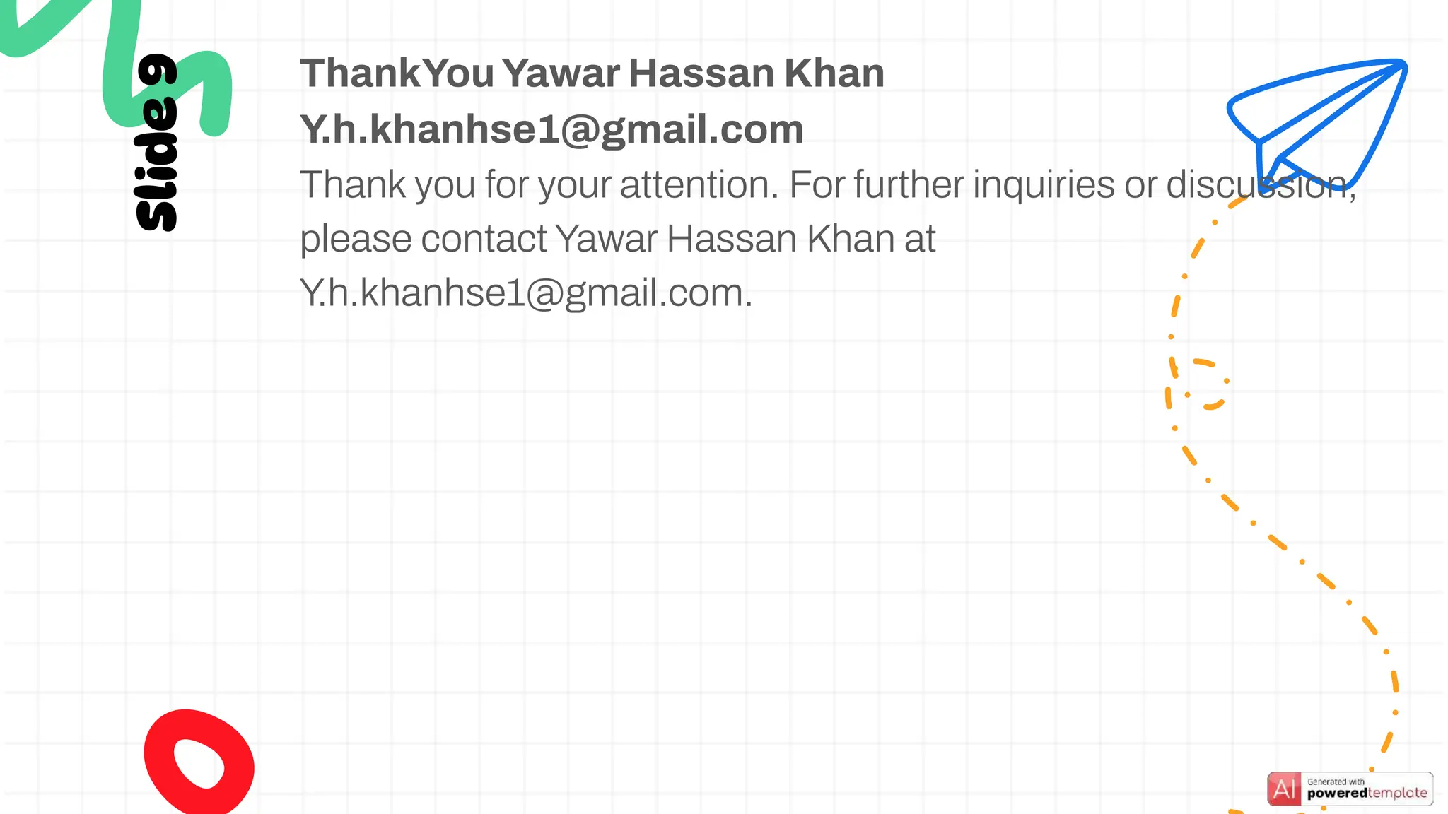 Slide
9
ThankYouYawar Hassan Khan
Y.h.khanhse1@gmail.com
Thank you for your attention. For further inquiries or discussion,
please contact Yawar Hassan Khan at
Y.h.khanhse1@gmail.com.
 