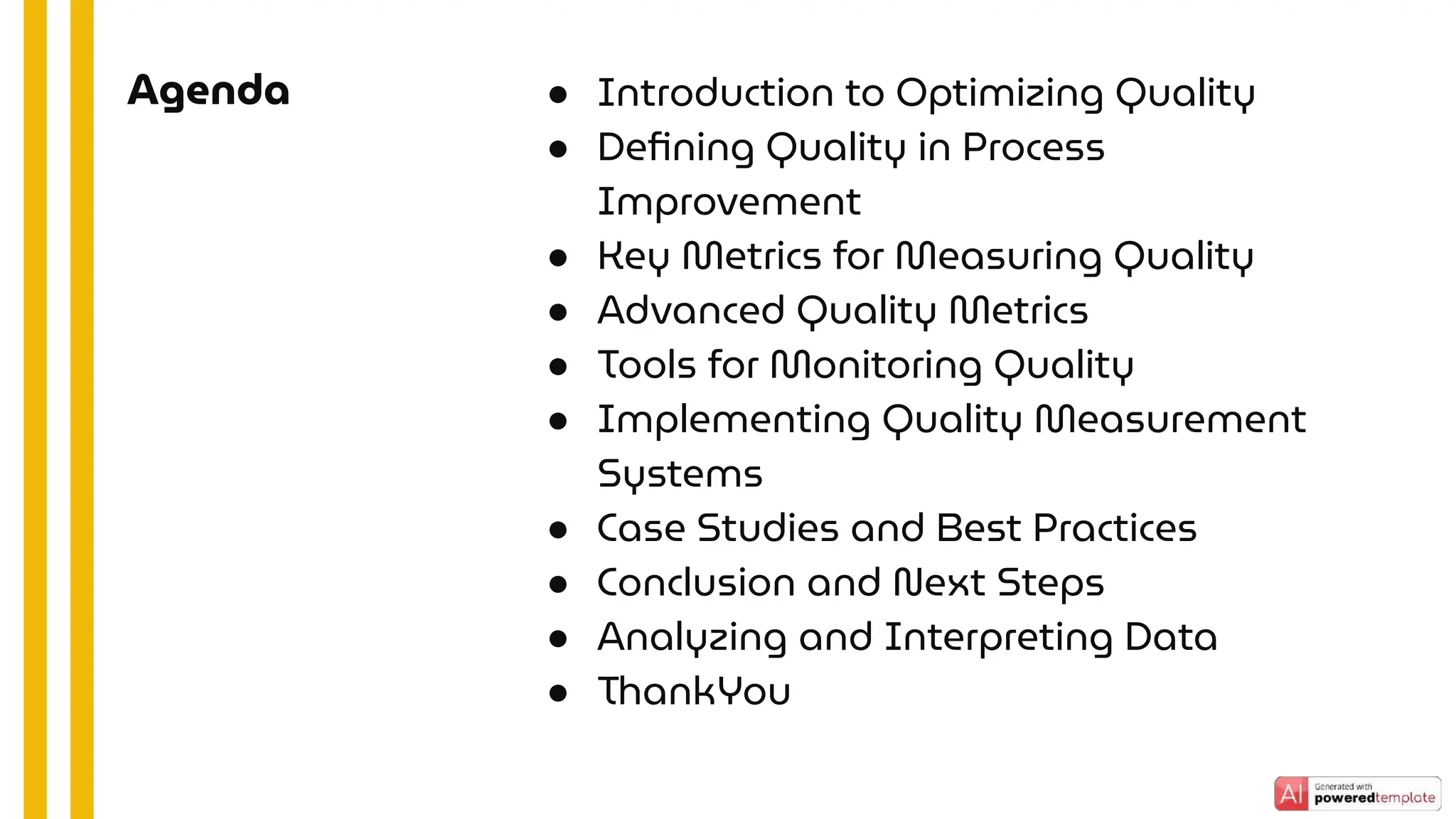 ● Introduction to Optimizing Quality
● Deﬁning Quality in Process
Improvement
● Key Metrics for Measuring Quality
● Advanced Quality Metrics
● Tools for Monitoring Quality
● Implementing Quality Measurement
Systems
● Case Studies and Best Practices
● Conclusion and Next Steps
● Analyzing and Interpreting Data
● ThankYou
Agenda
 