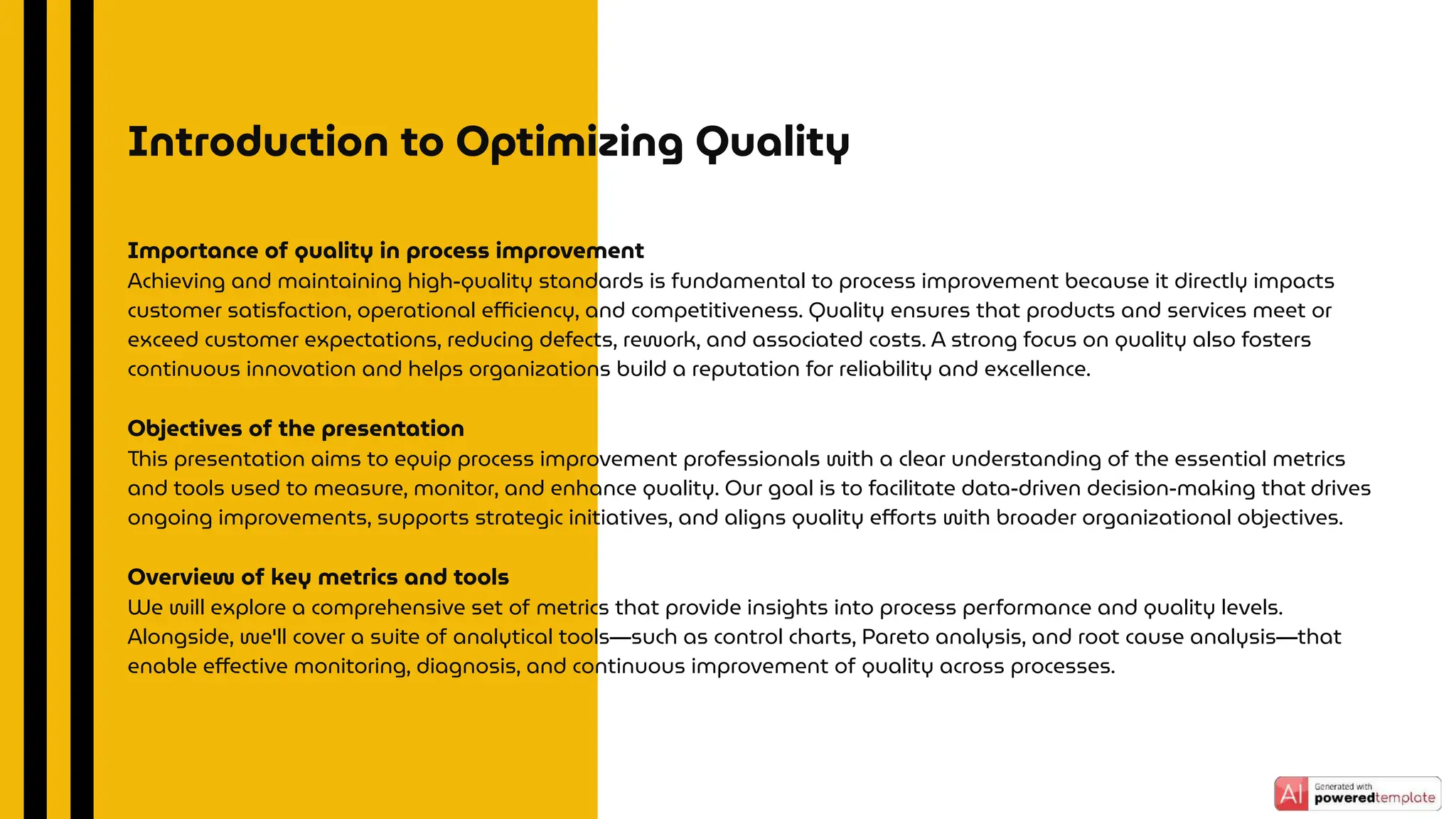 Importance of quality in process improvement
Achieving and maintaining high-quality standards is fundamental to process improvement because it directly impacts
customer satisfaction, operational eﬃciency, and competitiveness. Quality ensures that products and services meet or
exceed customer expectations, reducing defects, rework, and associated costs. A strong focus on quality also fosters
continuous innovation and helps organizations build a reputation for reliability and excellence.
Objectives of the presentation
This presentation aims to equip process improvement professionals with a clear understanding of the essential metrics
and tools used to measure, monitor, and enhance quality. Our goal is to facilitate data-driven decision-making that drives
ongoing improvements, supports strategic initiatives, and aligns quality eﬀorts with broader organizational objectives.
Overview of key metrics and tools
We will explore a comprehensive set of metrics that provide insights into process performance and quality levels.
Alongside, we'll cover a suite of analytical tools—such as control charts, Pareto analysis, and root cause analysis—that
enable eﬀective monitoring, diagnosis, and continuous improvement of quality across processes.
Introduction to Optimizing Quality
 