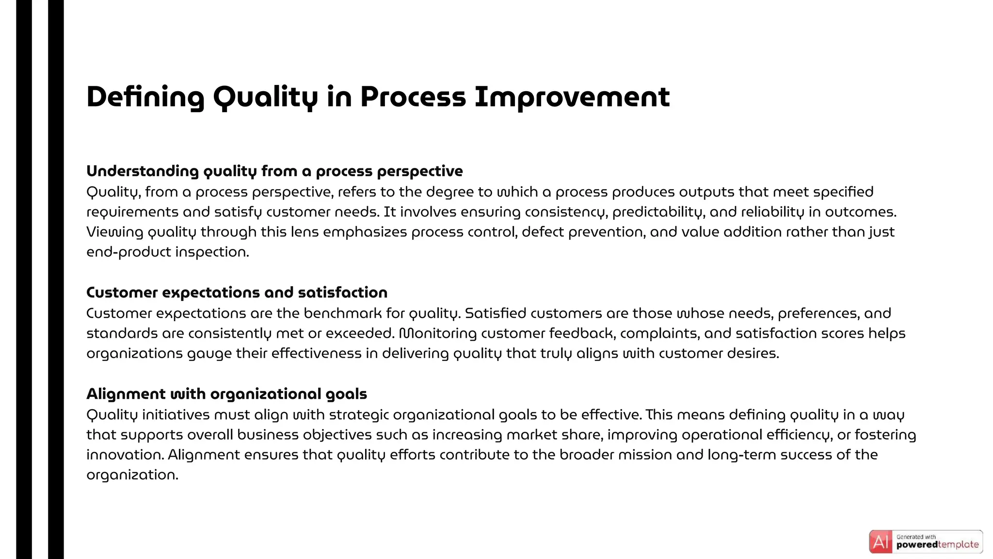 Understanding quality from a process perspective
Quality, from a process perspective, refers to the degree to which a process produces outputs that meet speciﬁed
requirements and satisfy customer needs. It involves ensuring consistency, predictability, and reliability in outcomes.
Viewing quality through this lens emphasizes process control, defect prevention, and value addition rather than just
end-product inspection.
Customer expectations and satisfaction
Customer expectations are the benchmark for quality. Satisﬁed customers are those whose needs, preferences, and
standards are consistently met or exceeded. Monitoring customer feedback, complaints, and satisfaction scores helps
organizations gauge their eﬀectiveness in delivering quality that truly aligns with customer desires.
Alignment with organizational goals
Quality initiatives must align with strategic organizational goals to be eﬀective. This means deﬁning quality in a way
that supports overall business objectives such as increasing market share, improving operational eﬃciency, or fostering
innovation. Alignment ensures that quality eﬀorts contribute to the broader mission and long-term success of the
organization.
Deﬁning Quality in Process Improvement
 